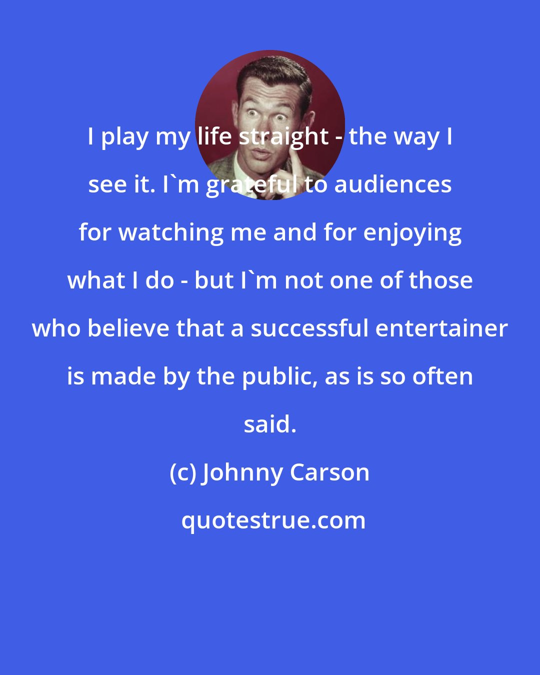 Johnny Carson: I play my life straight - the way I see it. I'm grateful to audiences for watching me and for enjoying what I do - but I'm not one of those who believe that a successful entertainer is made by the public, as is so often said.
