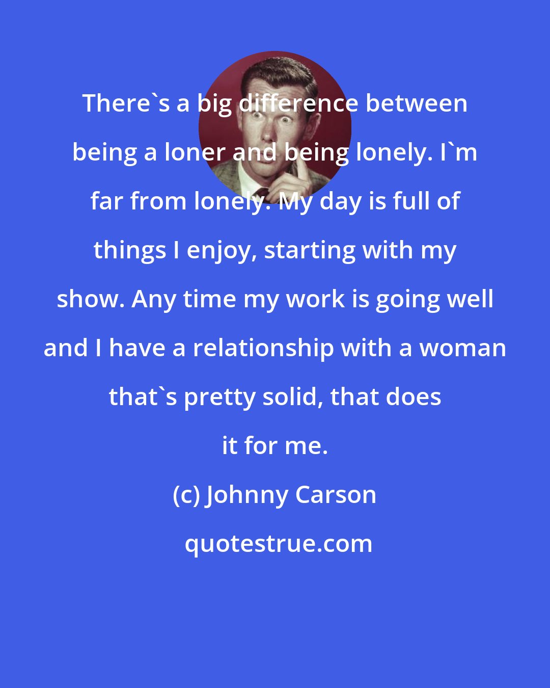 Johnny Carson: There's a big difference between being a loner and being lonely. I'm far from lonely. My day is full of things I enjoy, starting with my show. Any time my work is going well and I have a relationship with a woman that's pretty solid, that does it for me.