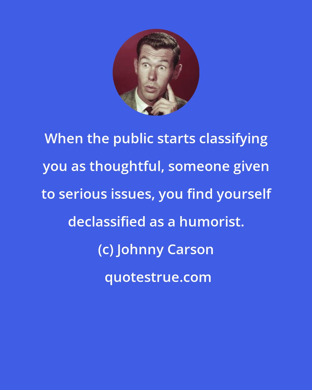 Johnny Carson: When the public starts classifying you as thoughtful, someone given to serious issues, you find yourself declassified as a humorist.