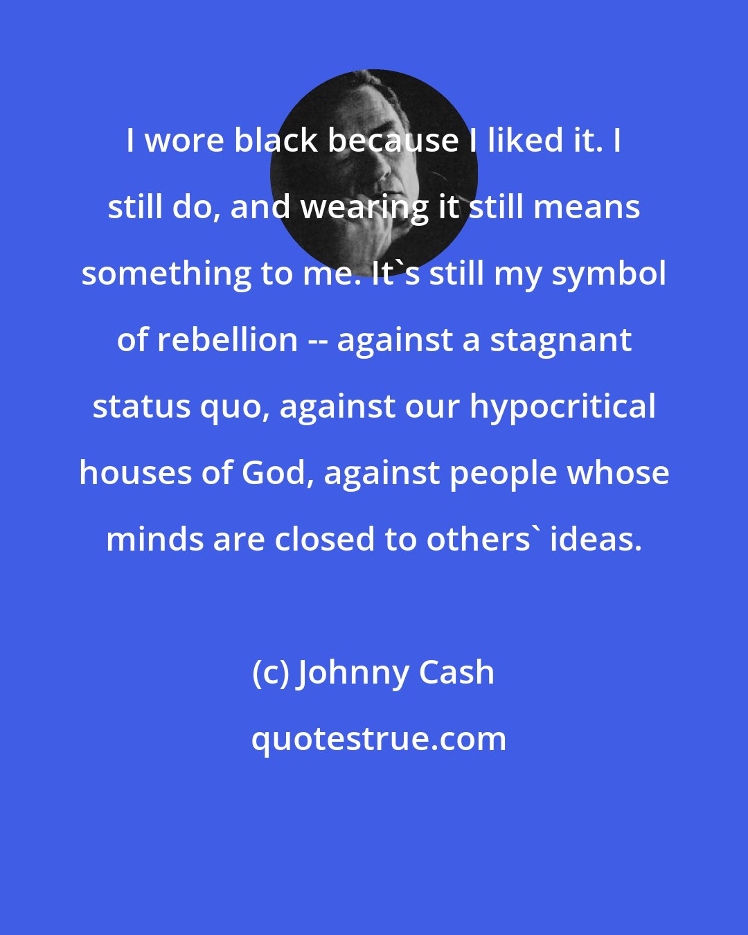Johnny Cash: I wore black because I liked it. I still do, and wearing it still means something to me. It's still my symbol of rebellion -- against a stagnant status quo, against our hypocritical houses of God, against people whose minds are closed to others' ideas.