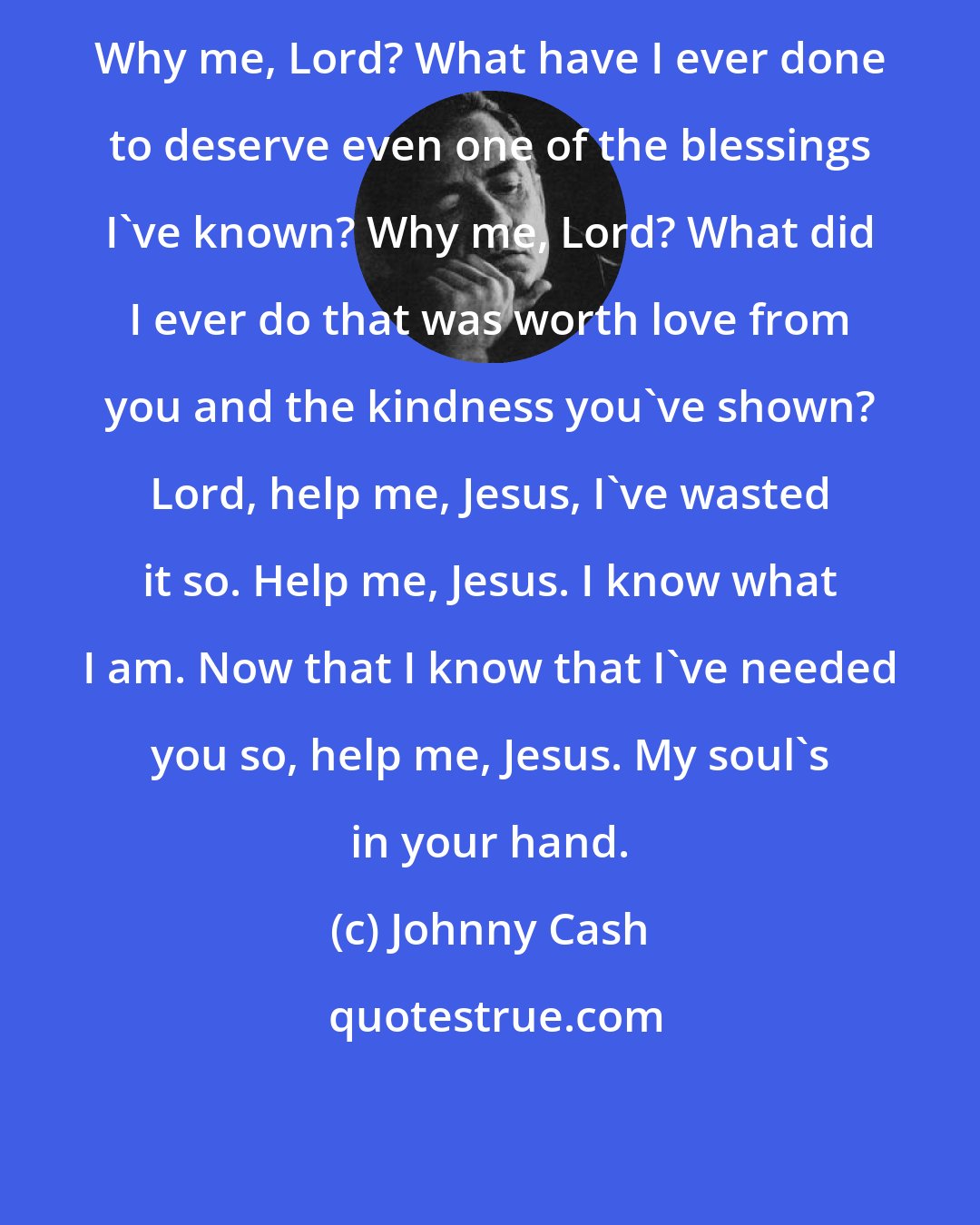 Johnny Cash: Why me, Lord? What have I ever done to deserve even one of the blessings I've known? Why me, Lord? What did I ever do that was worth love from you and the kindness you've shown? Lord, help me, Jesus, I've wasted it so. Help me, Jesus. I know what I am. Now that I know that I've needed you so, help me, Jesus. My soul's in your hand.