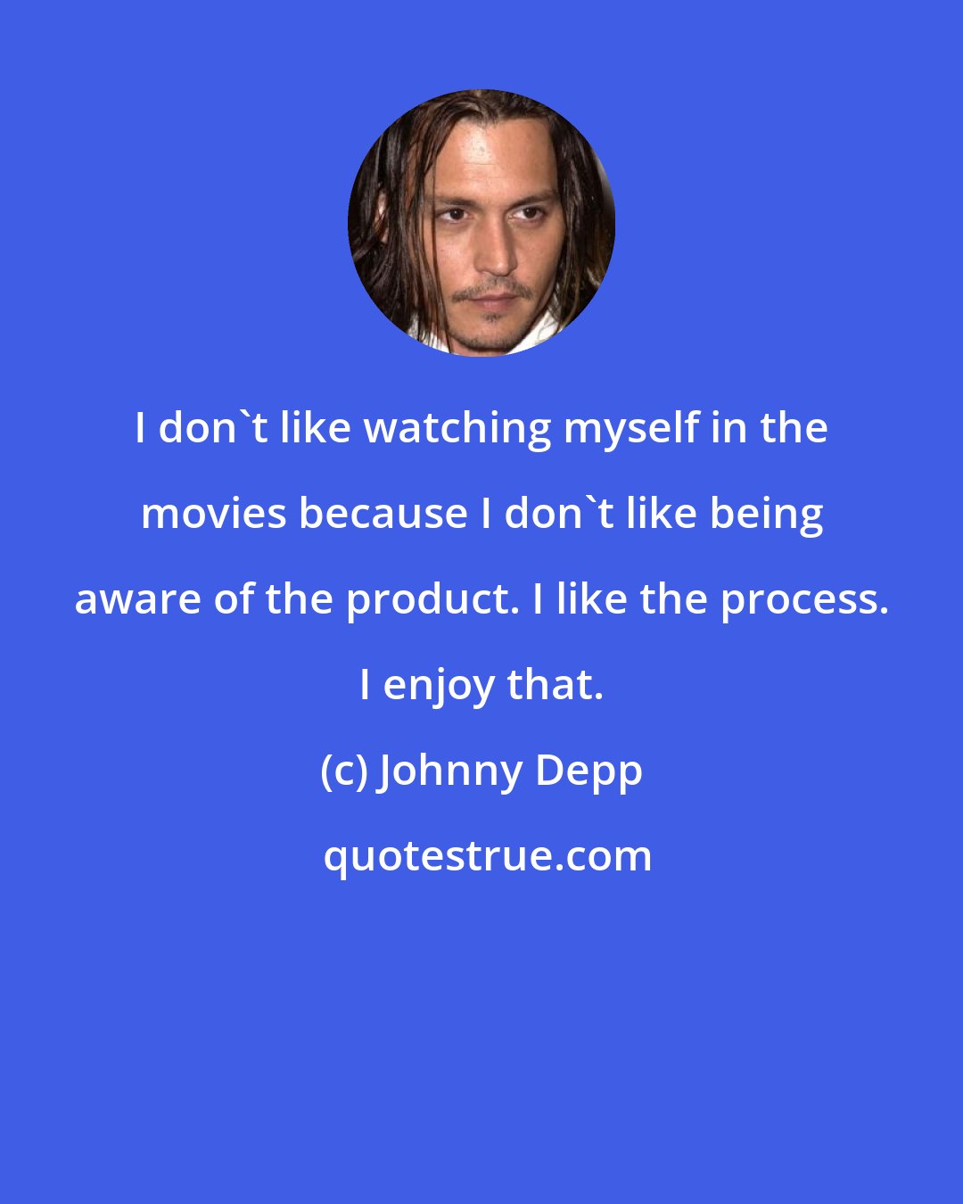Johnny Depp: I don't like watching myself in the movies because I don't like being aware of the product. I like the process. I enjoy that.