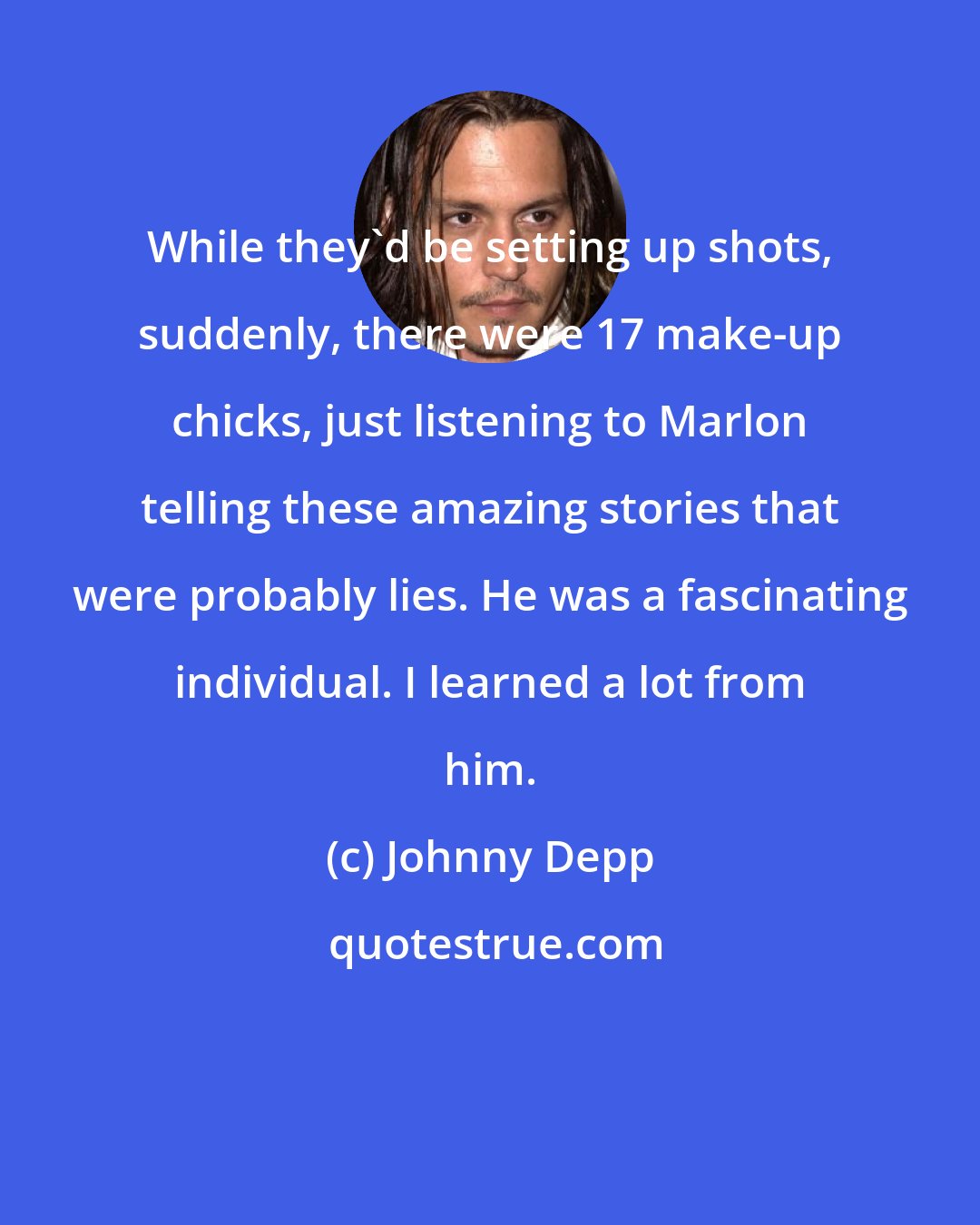 Johnny Depp: While they'd be setting up shots, suddenly, there were 17 make-up chicks, just listening to Marlon telling these amazing stories that were probably lies. He was a fascinating individual. I learned a lot from him.