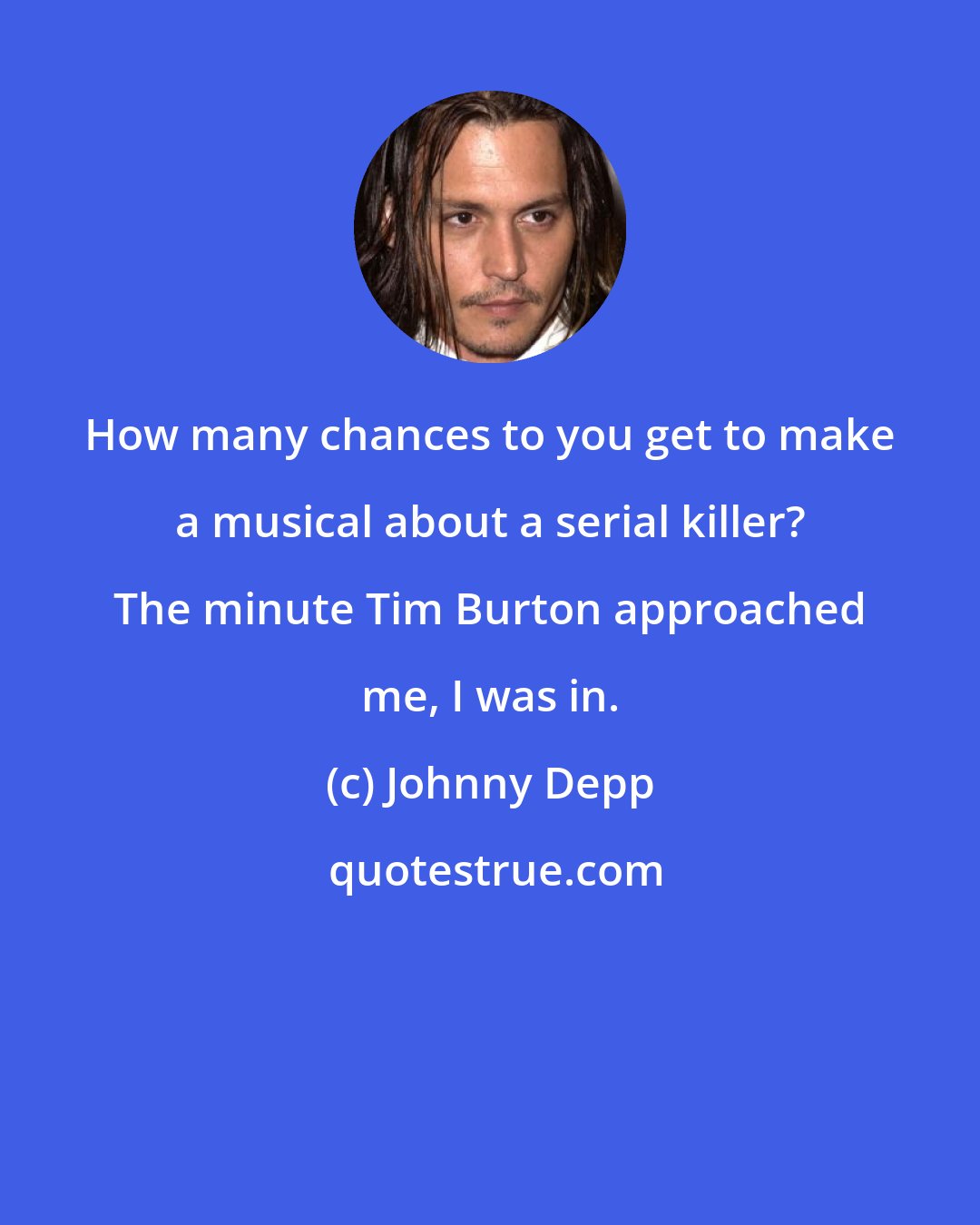 Johnny Depp: How many chances to you get to make a musical about a serial killer? The minute Tim Burton approached me, I was in.