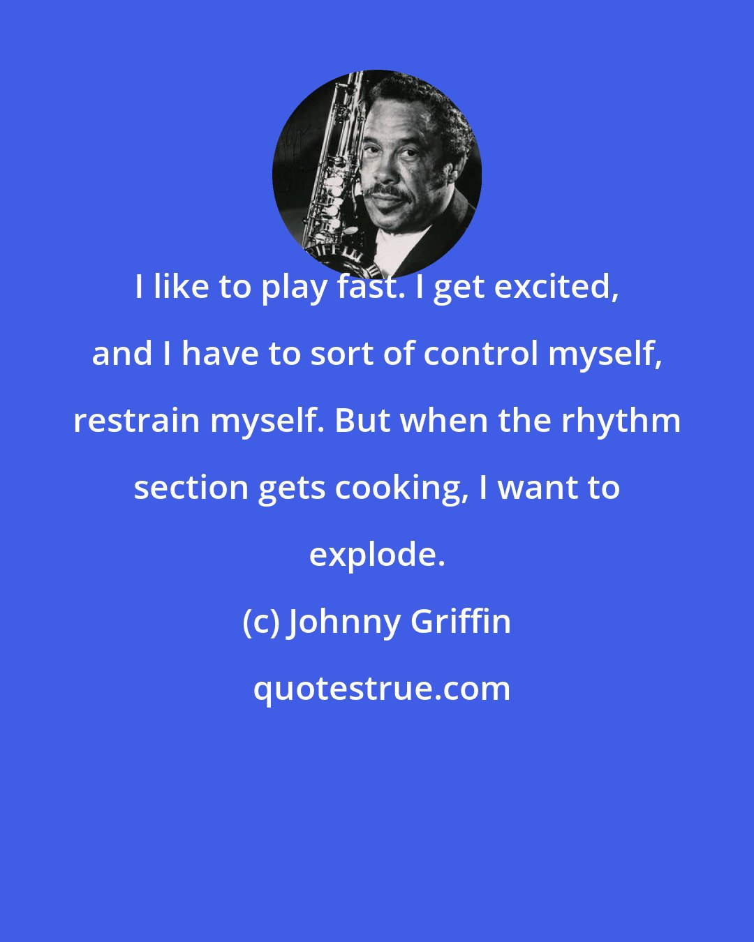 Johnny Griffin: I like to play fast. I get excited, and I have to sort of control myself, restrain myself. But when the rhythm section gets cooking, I want to explode.