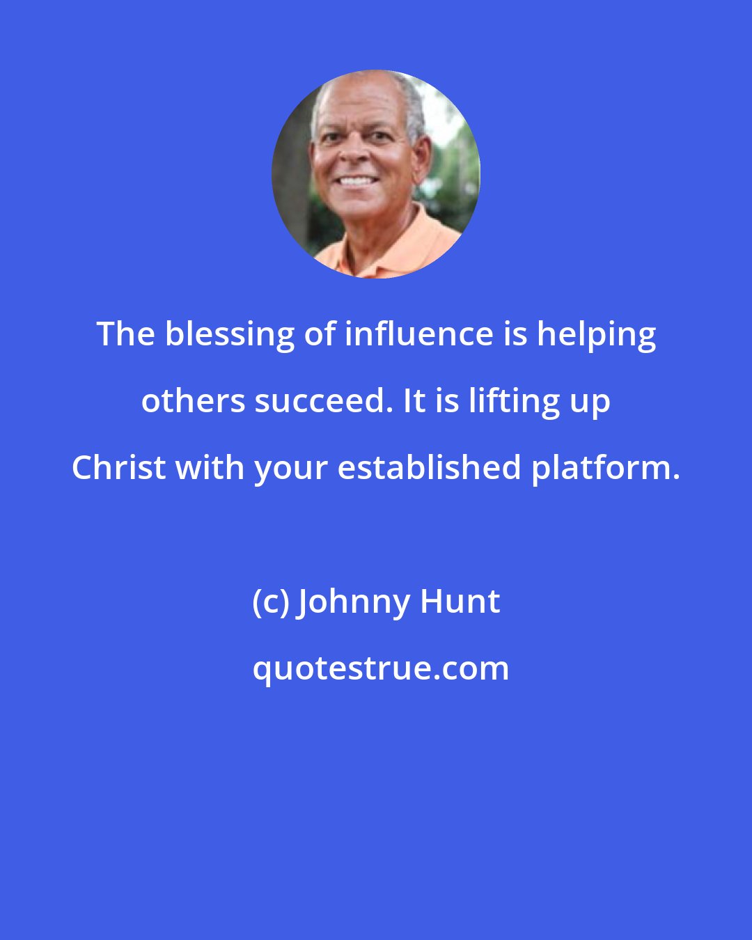 Johnny Hunt: The blessing of influence is helping others succeed. It is lifting up Christ with your established platform.