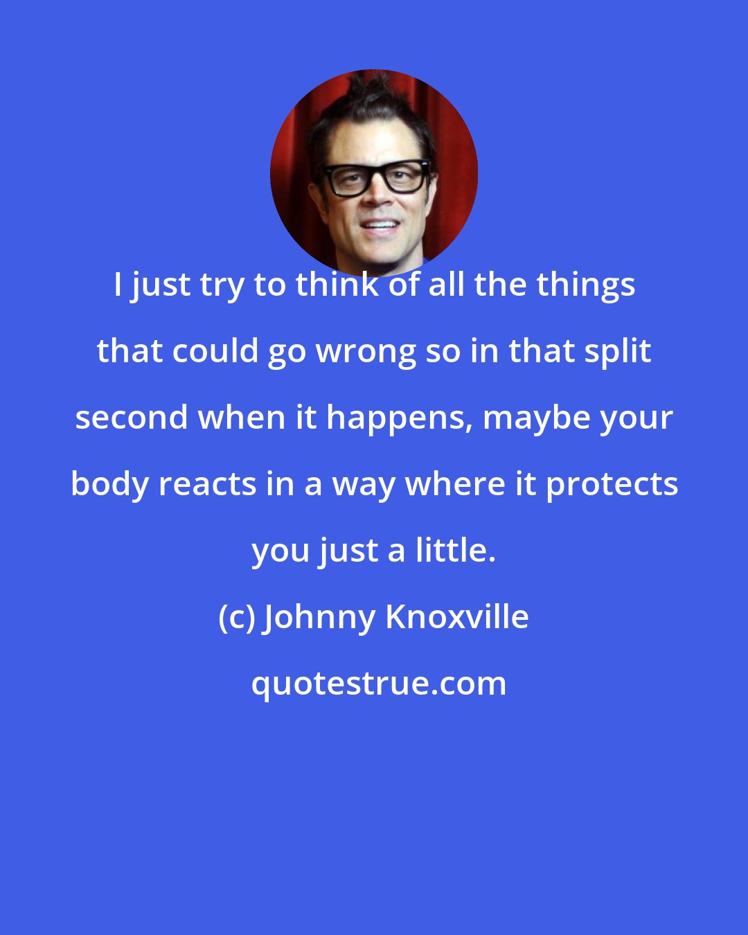 Johnny Knoxville: I just try to think of all the things that could go wrong so in that split second when it happens, maybe your body reacts in a way where it protects you just a little.