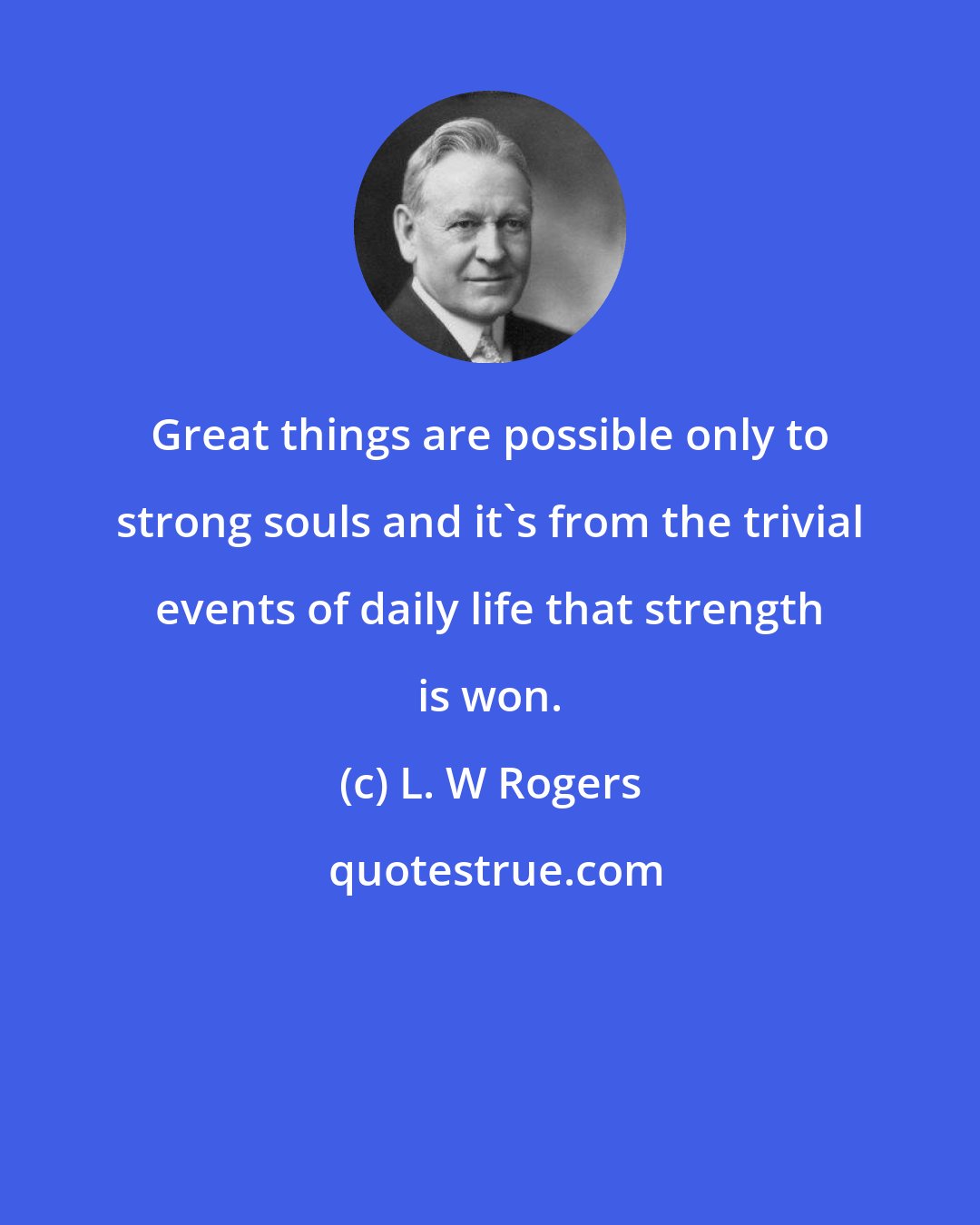 L. W Rogers: Great things are possible only to strong souls and it's from the trivial events of daily life that strength is won.