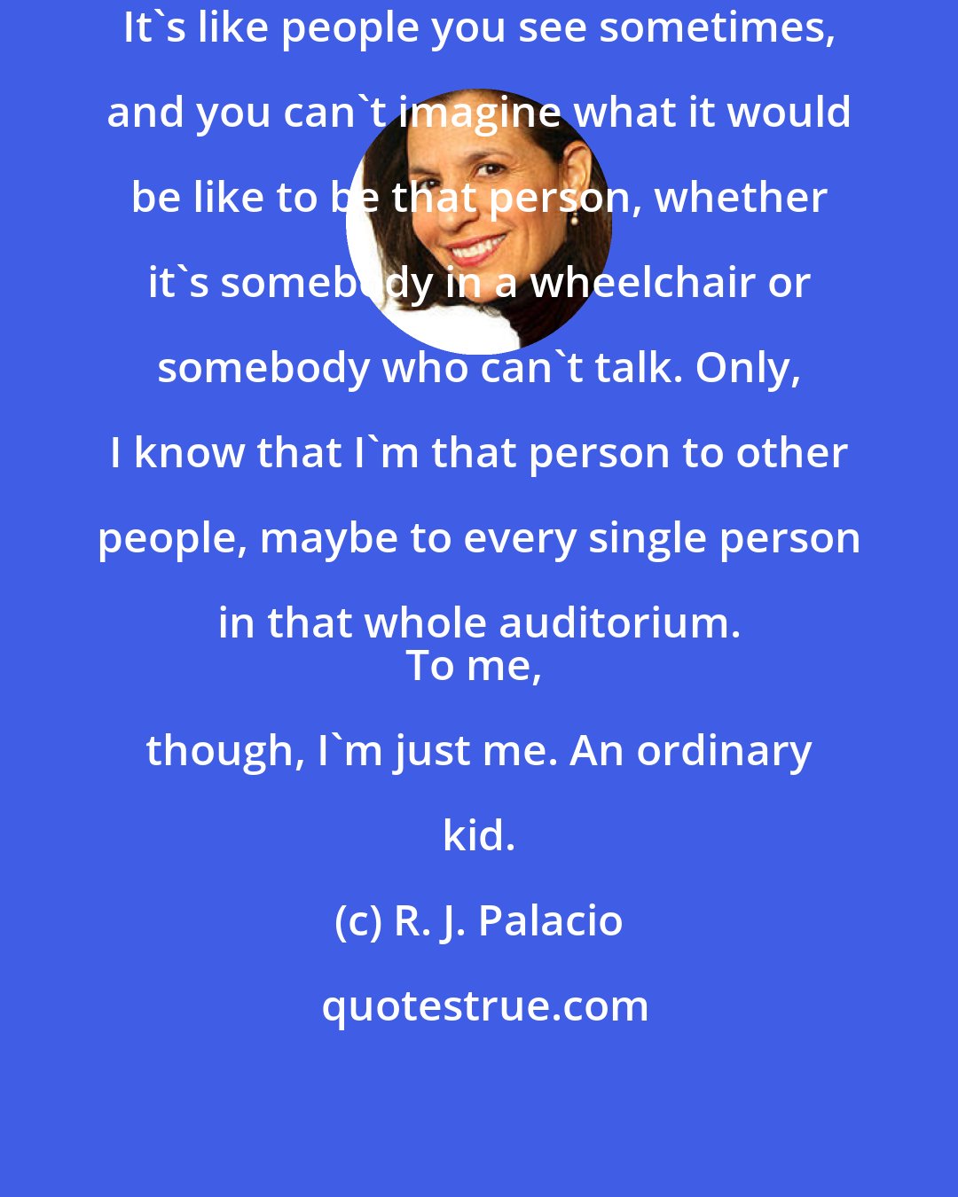 R. J. Palacio: It's like people you see sometimes, and you can't imagine what it would be like to be that person, whether it's somebody in a wheelchair or somebody who can't talk. Only, I know that I'm that person to other people, maybe to every single person in that whole auditorium. 
To me, though, I'm just me. An ordinary kid.