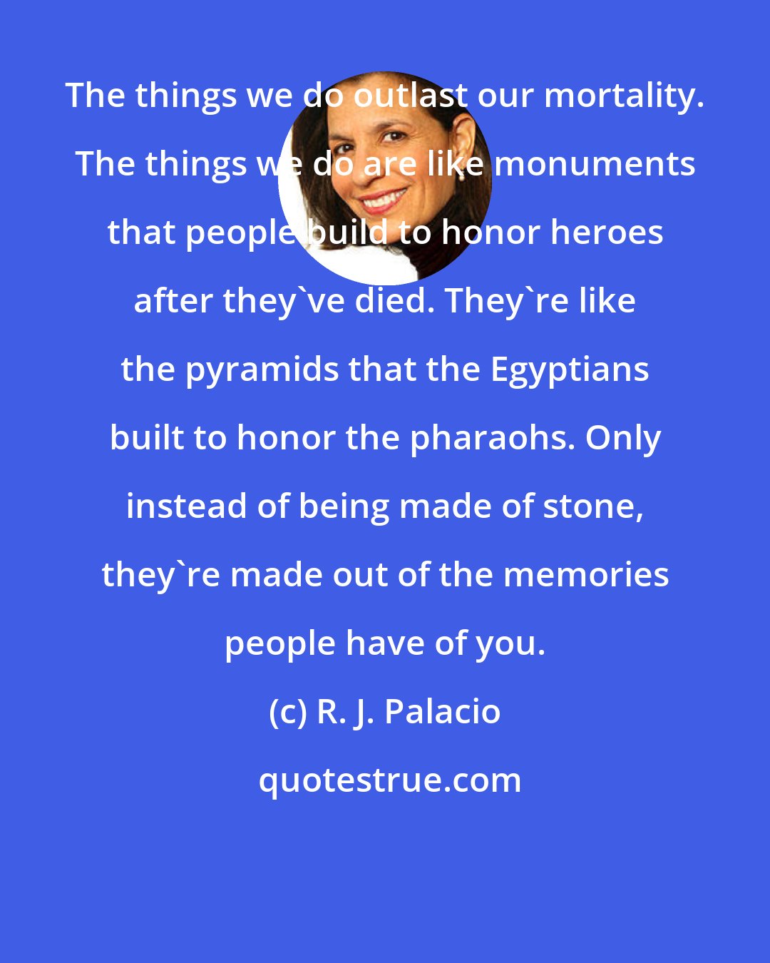 R. J. Palacio: The things we do outlast our mortality. The things we do are like monuments that people build to honor heroes after they've died. They're like the pyramids that the Egyptians built to honor the pharaohs. Only instead of being made of stone, they're made out of the memories people have of you.