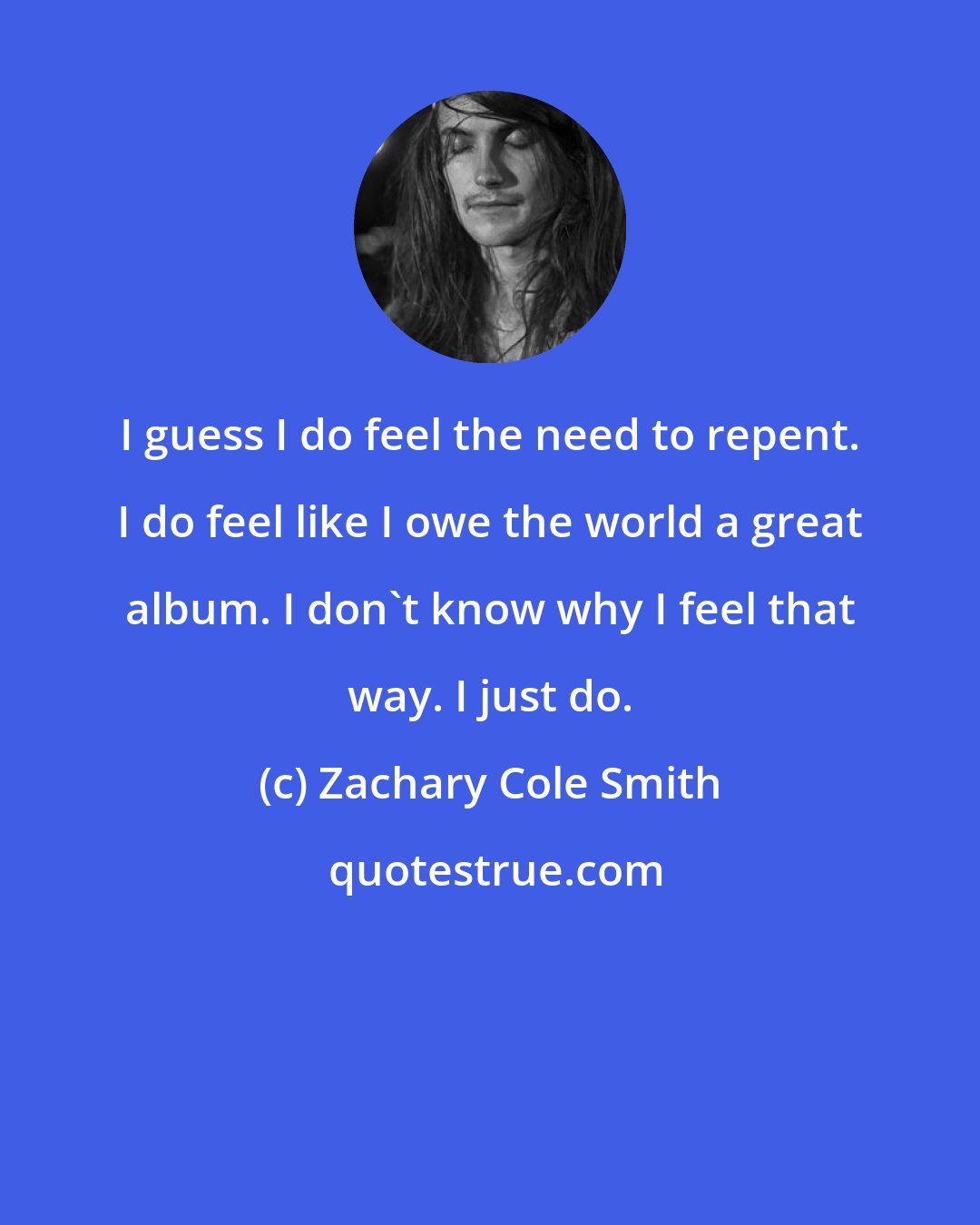Zachary Cole Smith: I guess I do feel the need to repent. I do feel like I owe the world a great album. I don't know why I feel that way. I just do.