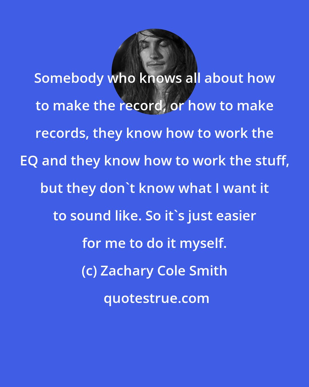 Zachary Cole Smith: Somebody who knows all about how to make the record, or how to make records, they know how to work the EQ and they know how to work the stuff, but they don't know what I want it to sound like. So it's just easier for me to do it myself.