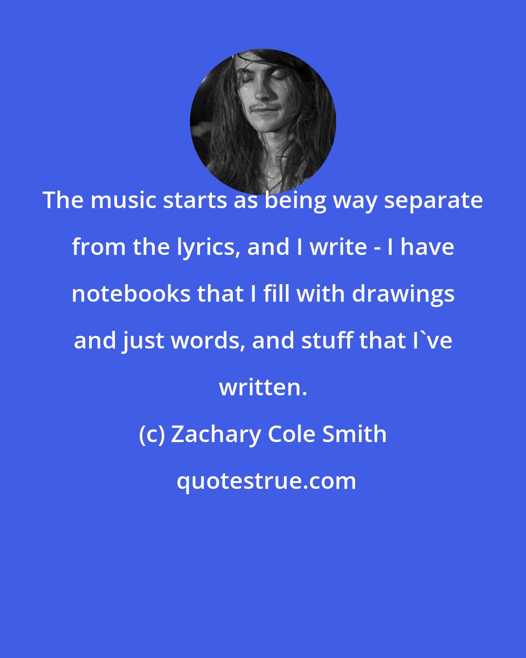 Zachary Cole Smith: The music starts as being way separate from the lyrics, and I write - I have notebooks that I fill with drawings and just words, and stuff that I've written.