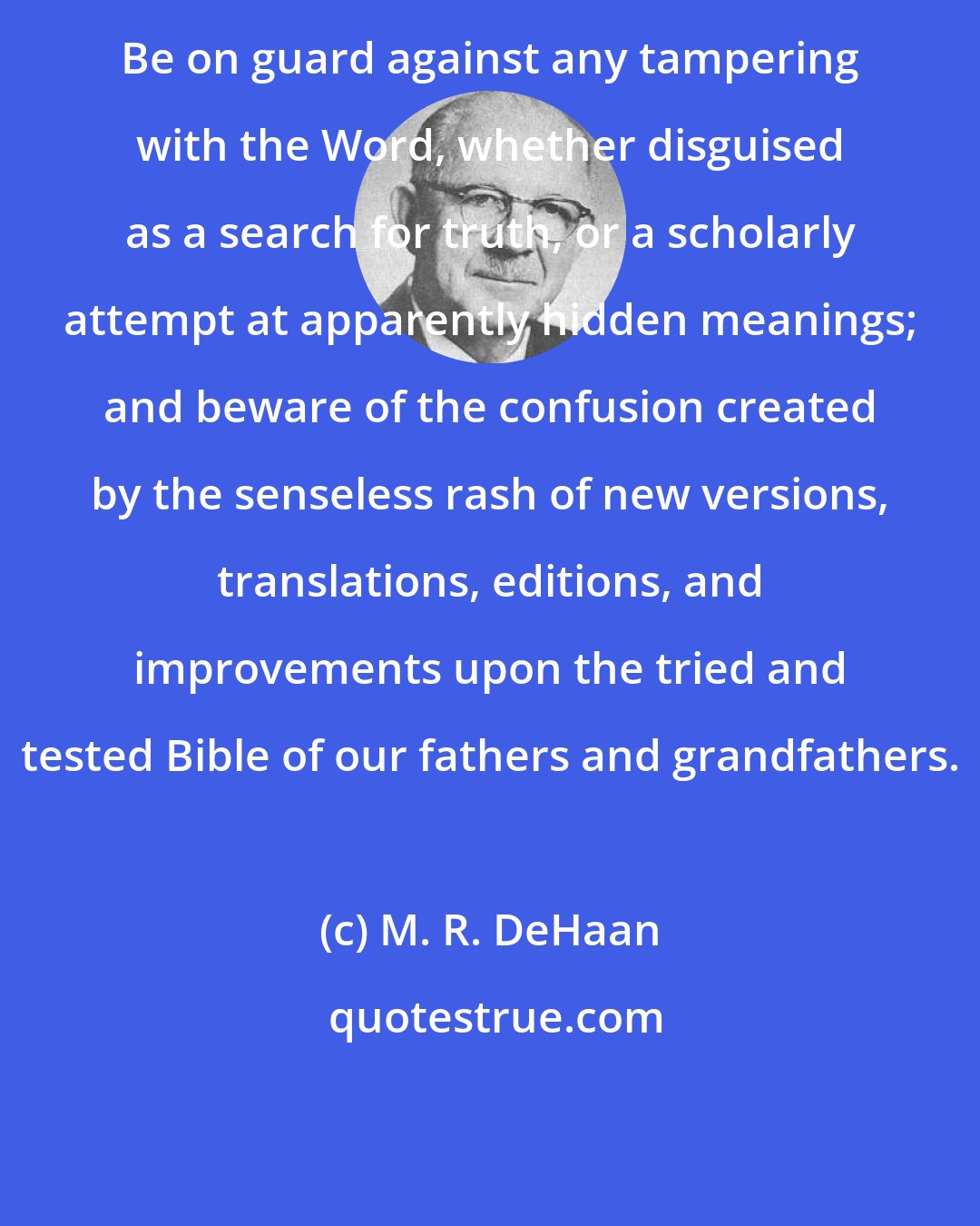 M. R. DeHaan: Be on guard against any tampering with the Word, whether disguised as a search for truth, or a scholarly attempt at apparently hidden meanings; and beware of the confusion created by the senseless rash of new versions, translations, editions, and improvements upon the tried and tested Bible of our fathers and grandfathers.
