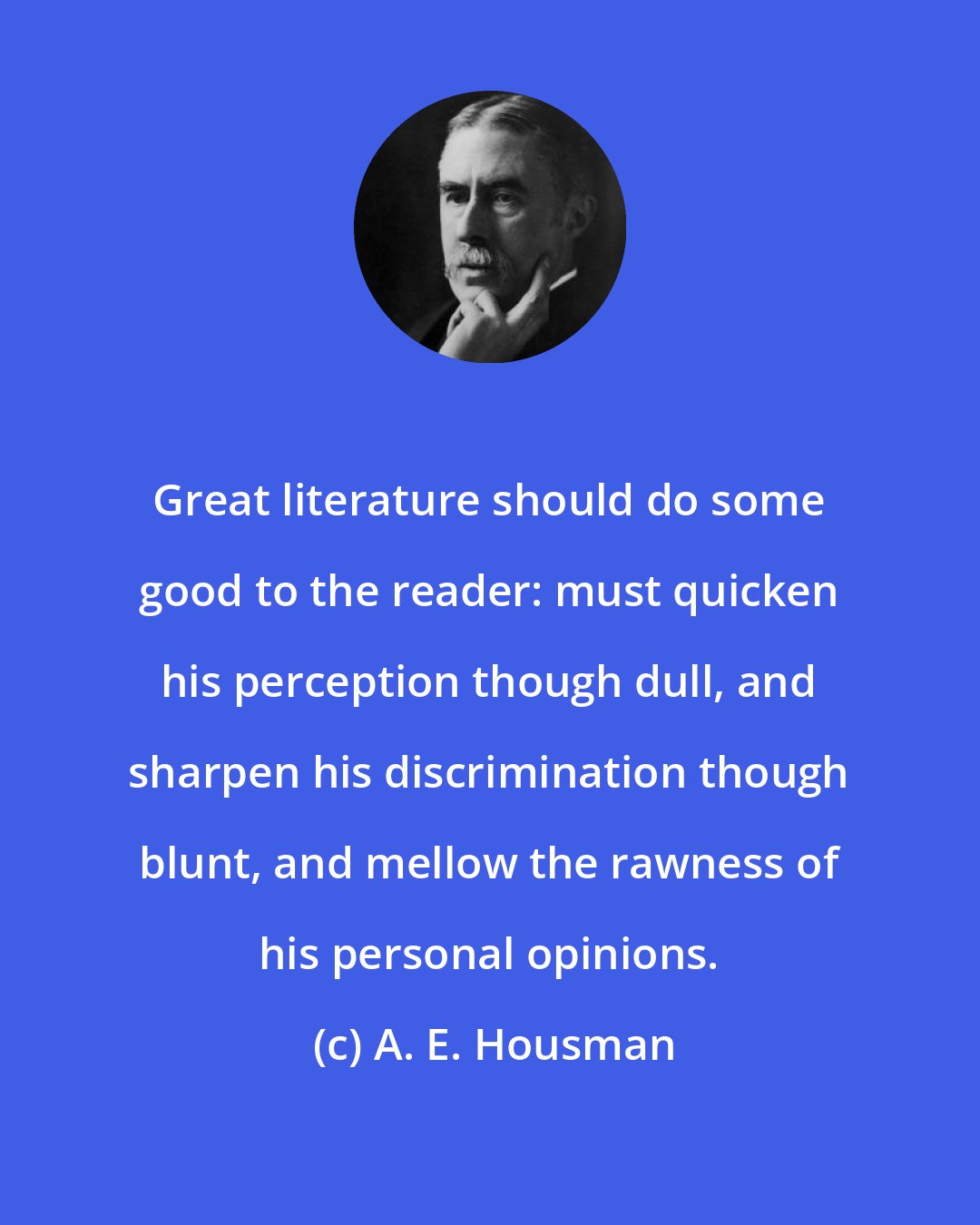 A. E. Housman: Great literature should do some good to the reader: must quicken his perception though dull, and sharpen his discrimination though blunt, and mellow the rawness of his personal opinions.