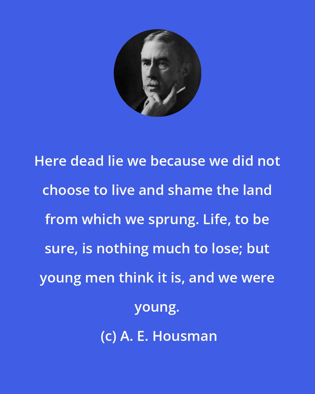 A. E. Housman: Here dead lie we because we did not choose to live and shame the land from which we sprung. Life, to be sure, is nothing much to lose; but young men think it is, and we were young.