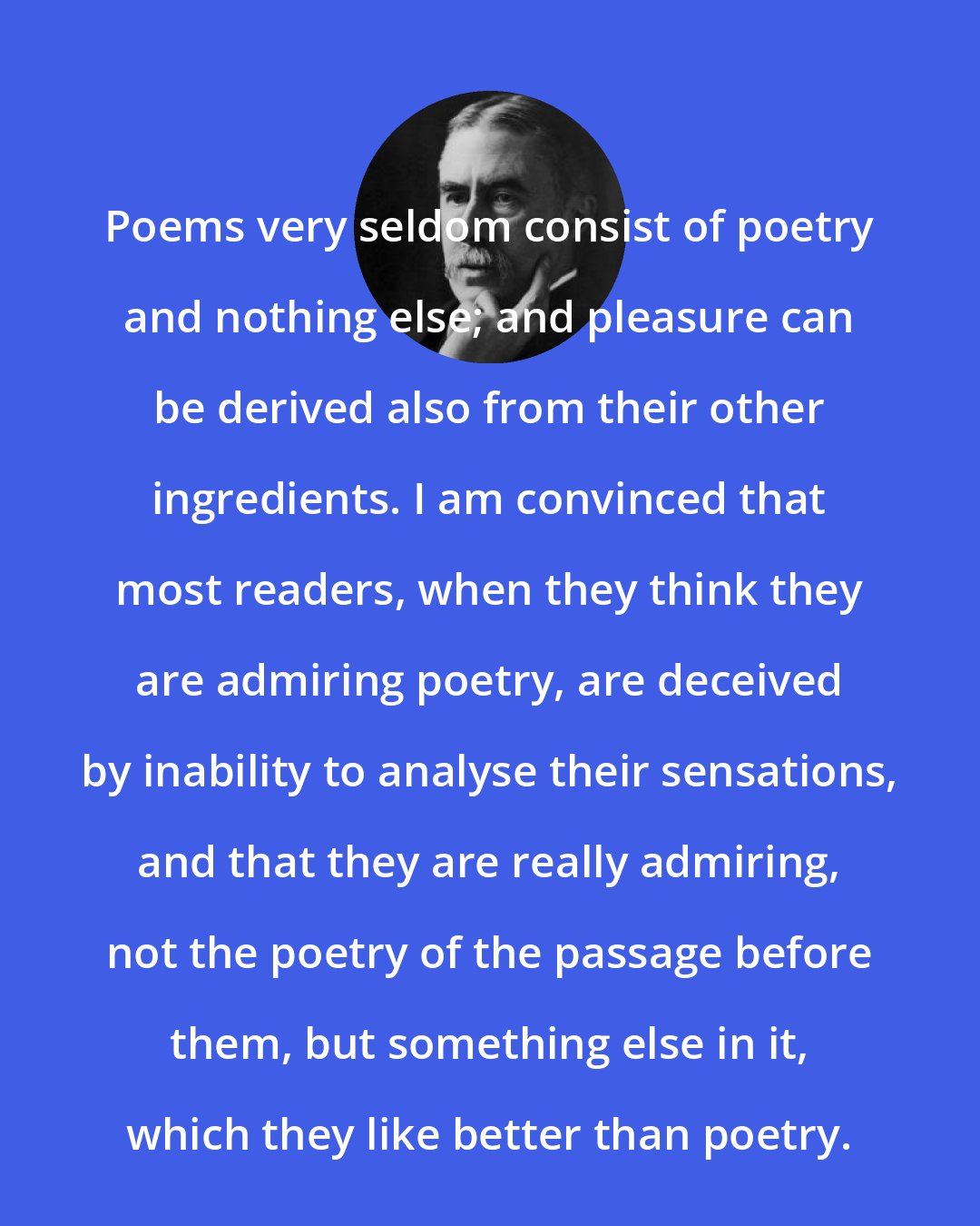 A. E. Housman: Poems very seldom consist of poetry and nothing else; and pleasure can be derived also from their other ingredients. I am convinced that most readers, when they think they are admiring poetry, are deceived by inability to analyse their sensations, and that they are really admiring, not the poetry of the passage before them, but something else in it, which they like better than poetry.