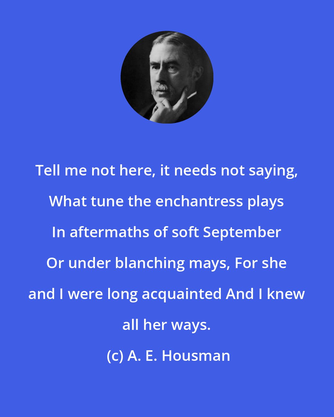 A. E. Housman: Tell me not here, it needs not saying, What tune the enchantress plays In aftermaths of soft September Or under blanching mays, For she and I were long acquainted And I knew all her ways.
