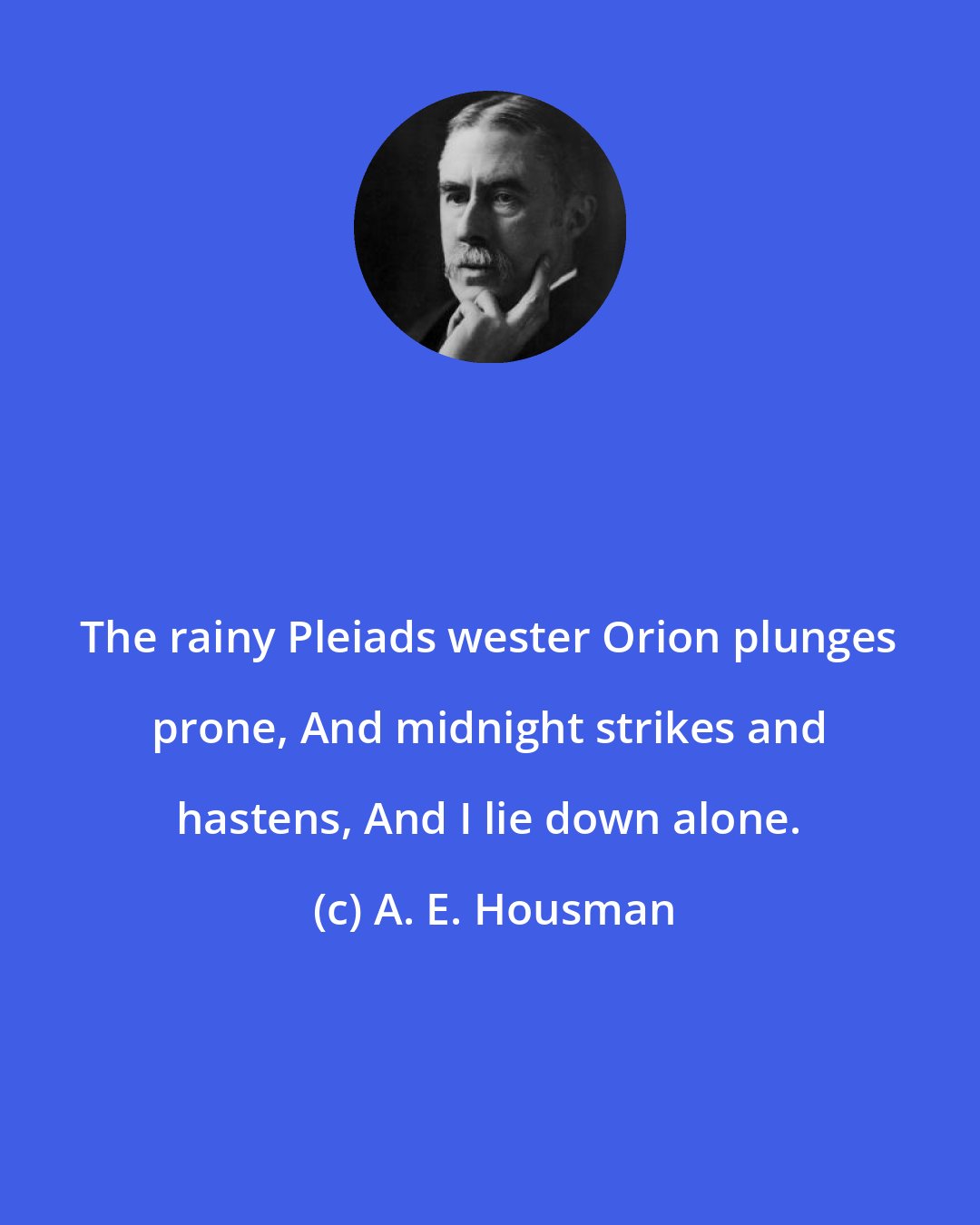 A. E. Housman: The rainy Pleiads wester Orion plunges prone, And midnight strikes and hastens, And I lie down alone.