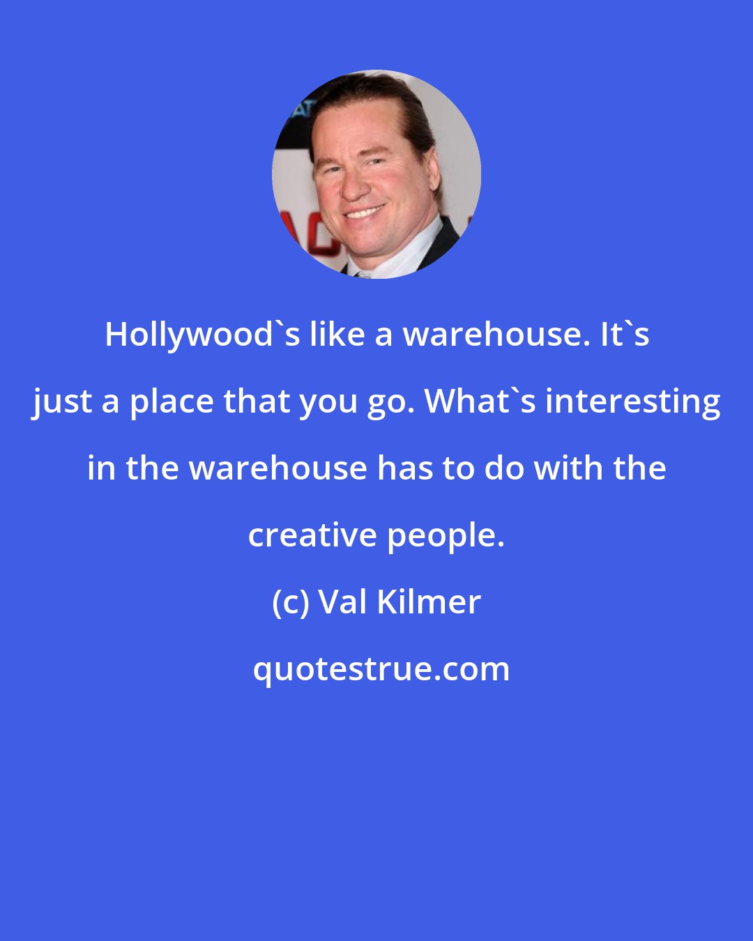 Val Kilmer: Hollywood's like a warehouse. It's just a place that you go. What's interesting in the warehouse has to do with the creative people.
