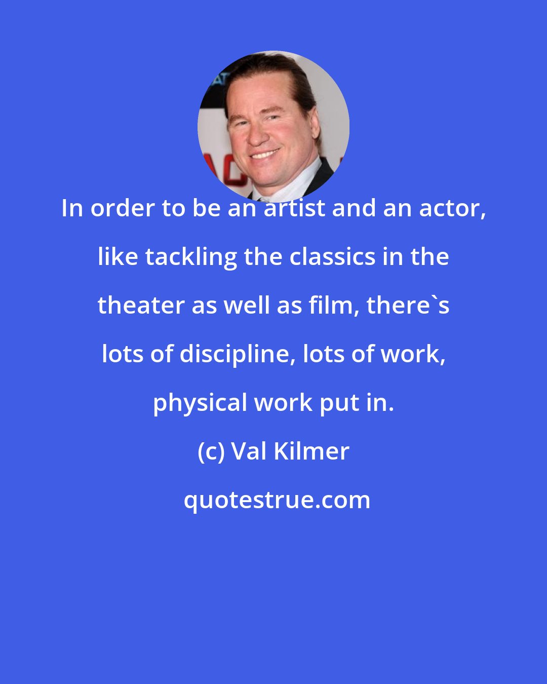 Val Kilmer: In order to be an artist and an actor, like tackling the classics in the theater as well as film, there's lots of discipline, lots of work, physical work put in.