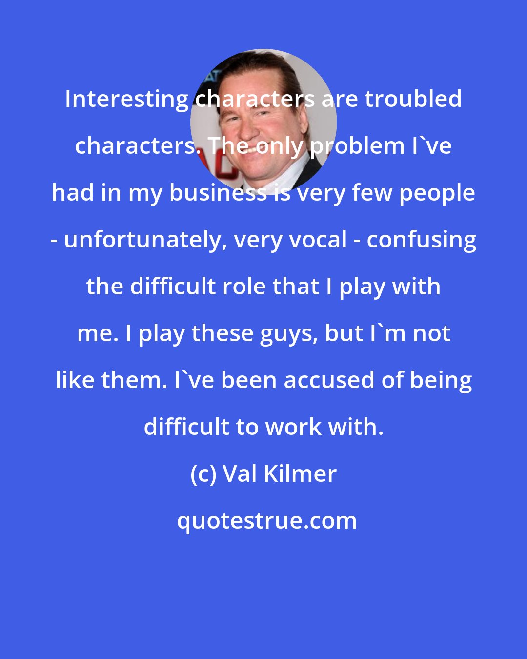 Val Kilmer: Interesting characters are troubled characters. The only problem I've had in my business is very few people - unfortunately, very vocal - confusing the difficult role that I play with me. I play these guys, but I'm not like them. I've been accused of being difficult to work with.