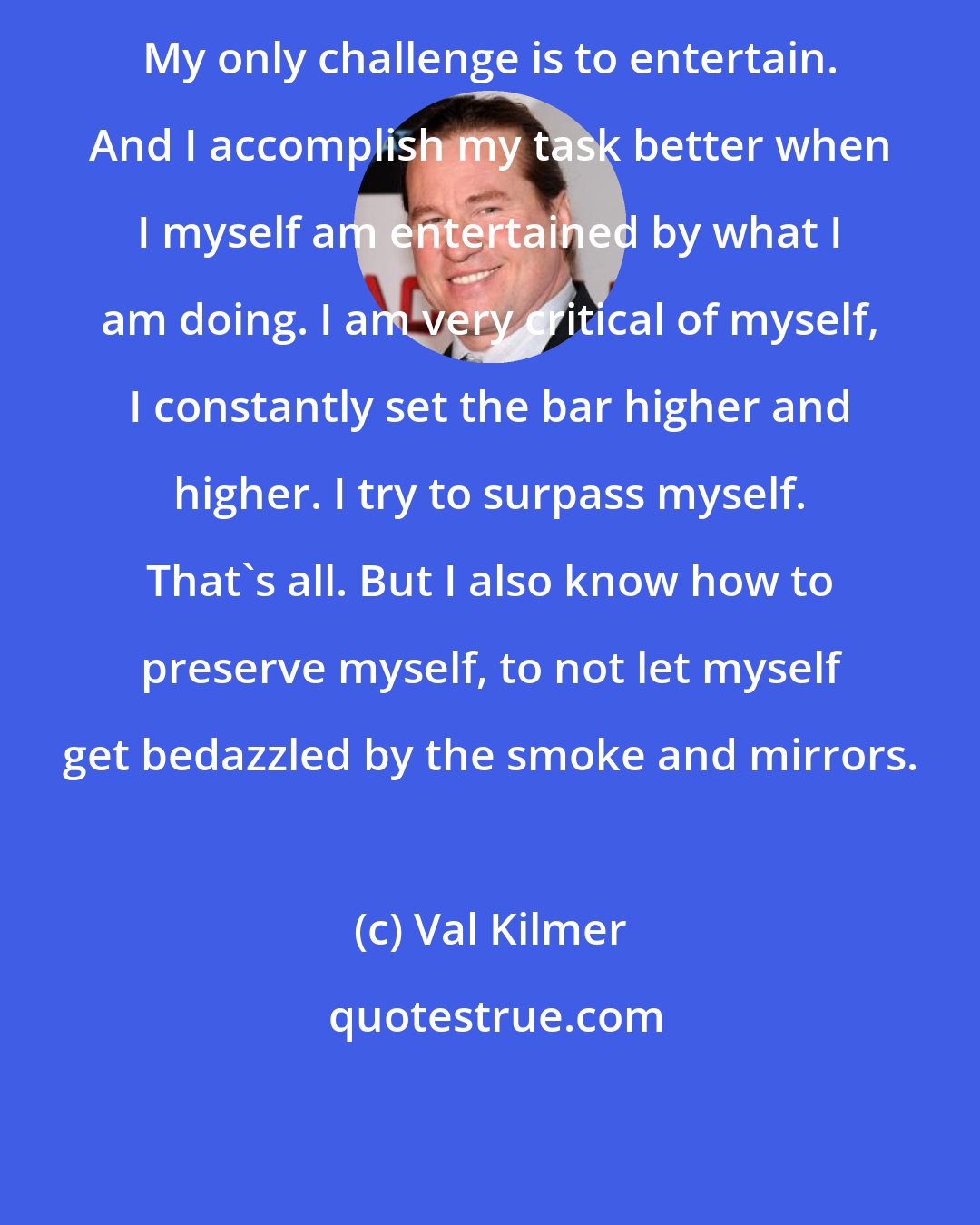 Val Kilmer: My only challenge is to entertain. And I accomplish my task better when I myself am entertained by what I am doing. I am very critical of myself, I constantly set the bar higher and higher. I try to surpass myself. That`s all. But I also know how to preserve myself, to not let myself get bedazzled by the smoke and mirrors.