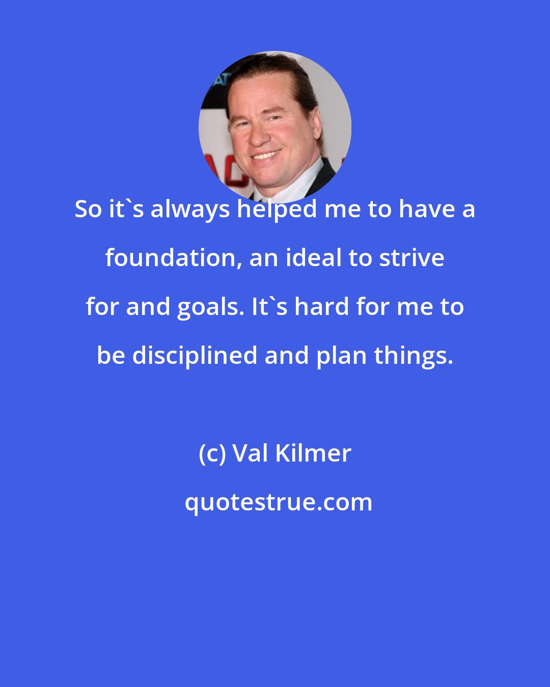 Val Kilmer: So it`s always helped me to have a foundation, an ideal to strive for and goals. It`s hard for me to be disciplined and plan things.