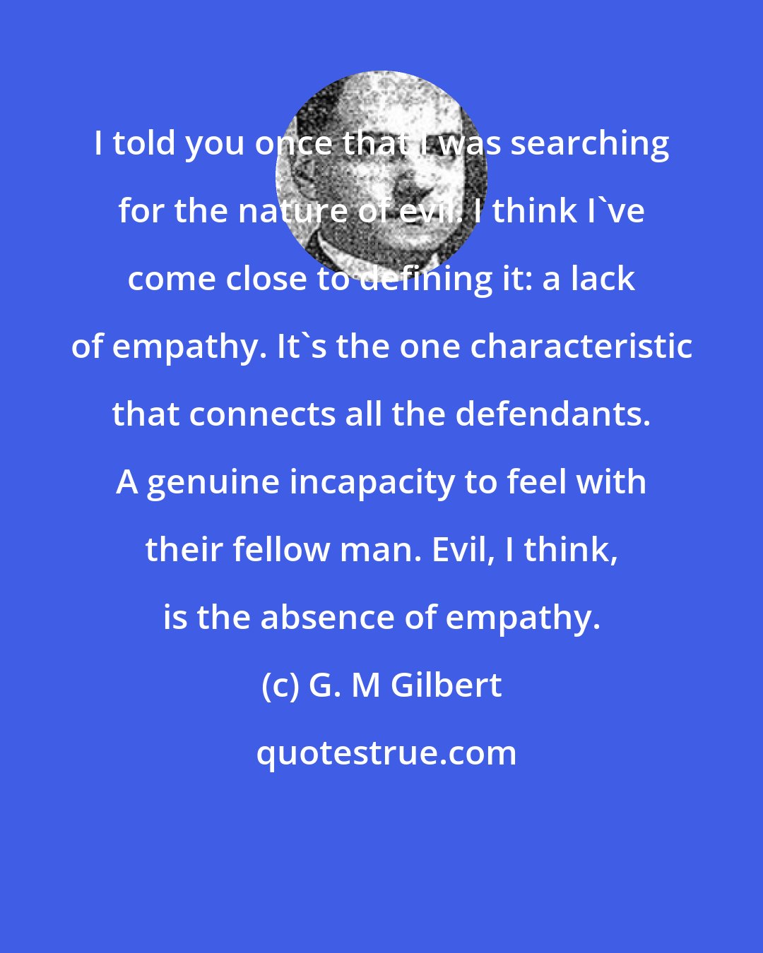 G. M Gilbert: I told you once that I was searching for the nature of evil. I think I've come close to defining it: a lack of empathy. It's the one characteristic that connects all the defendants. A genuine incapacity to feel with their fellow man. Evil, I think, is the absence of empathy.
