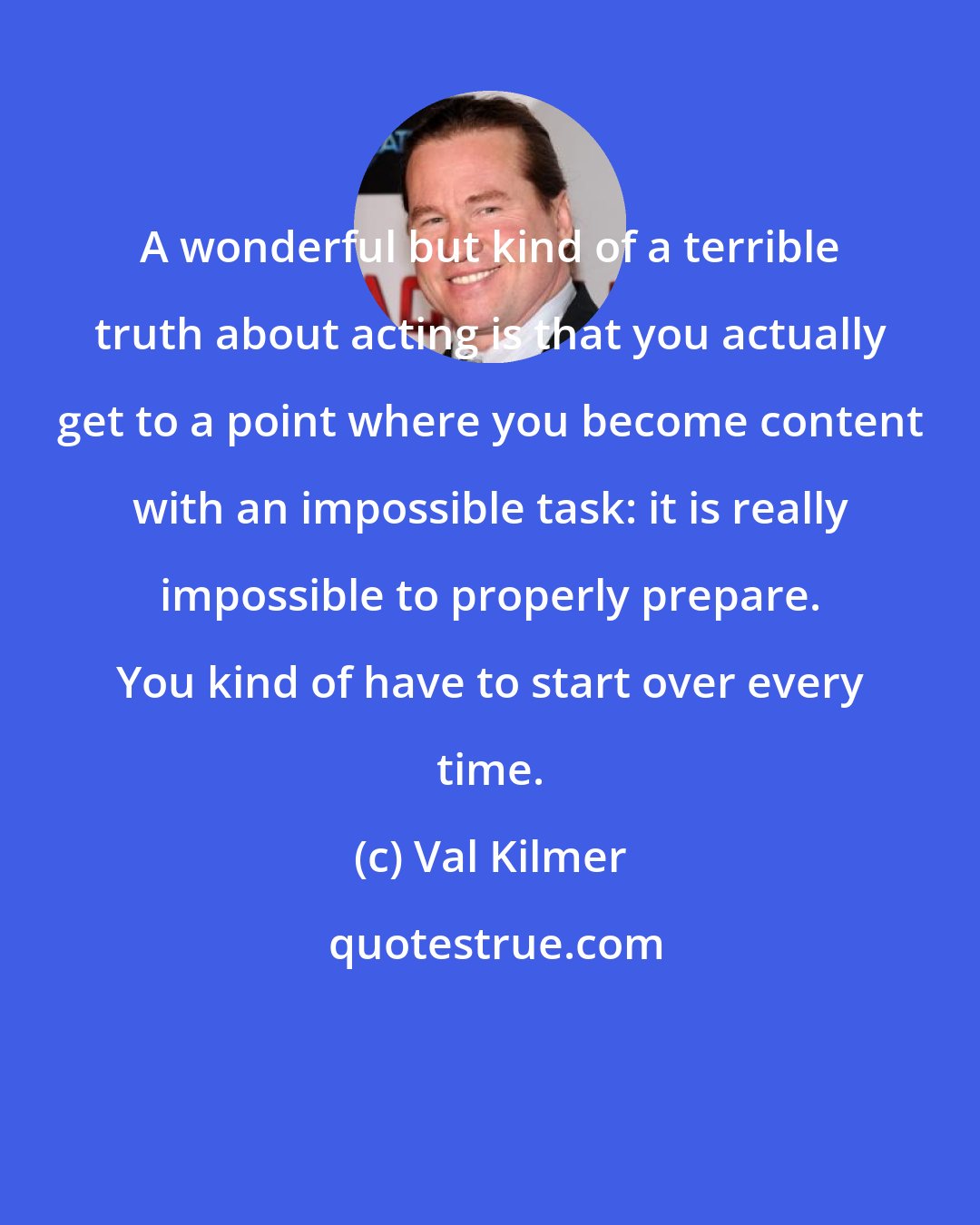 Val Kilmer: A wonderful but kind of a terrible truth about acting is that you actually get to a point where you become content with an impossible task: it is really impossible to properly prepare. You kind of have to start over every time.