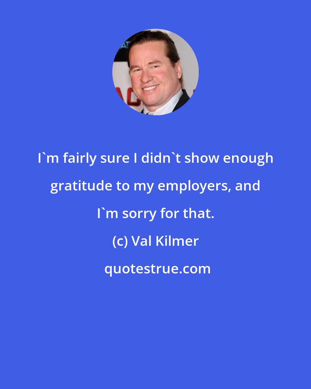 Val Kilmer: I'm fairly sure I didn't show enough gratitude to my employers, and I'm sorry for that.