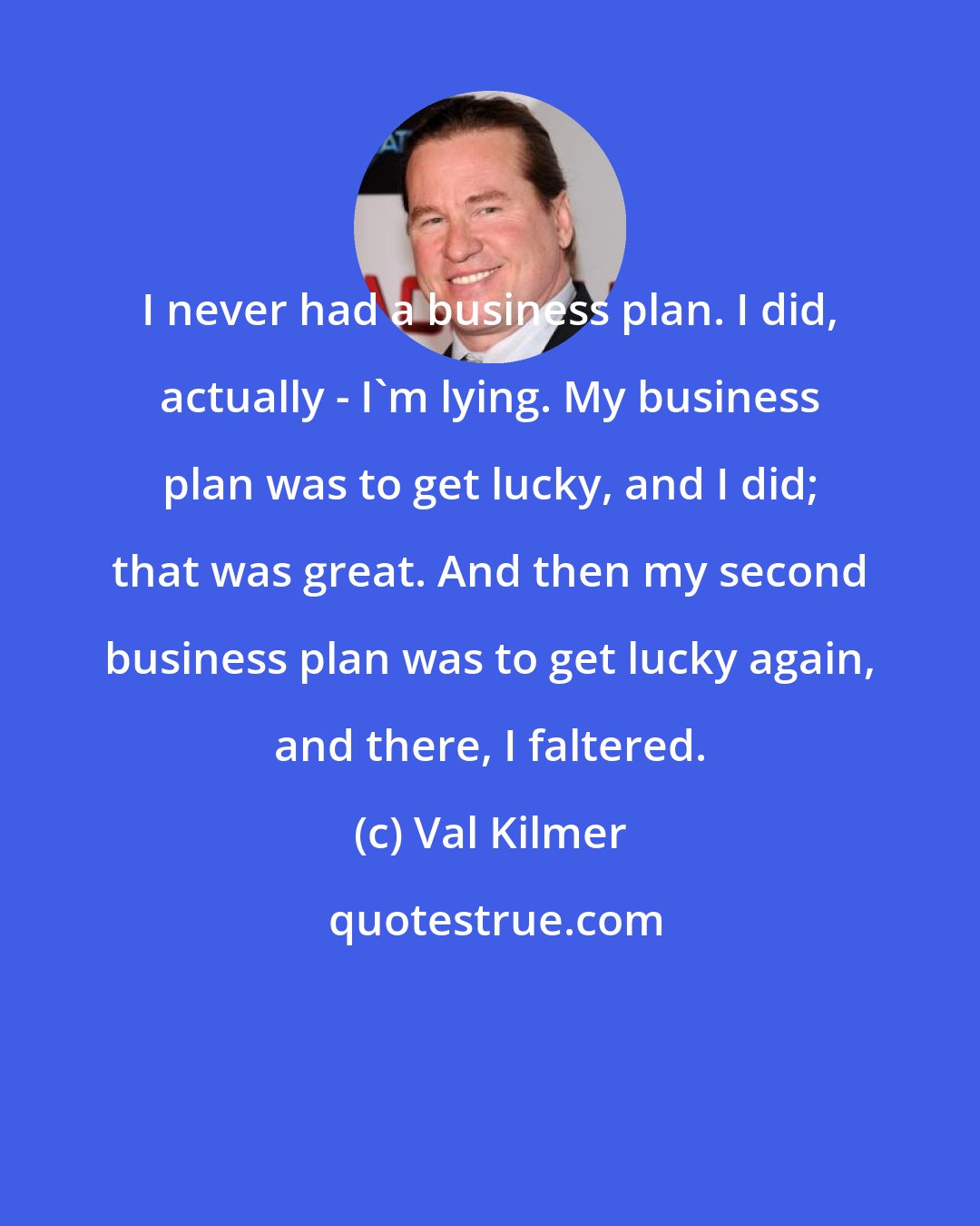 Val Kilmer: I never had a business plan. I did, actually - I'm lying. My business plan was to get lucky, and I did; that was great. And then my second business plan was to get lucky again, and there, I faltered.