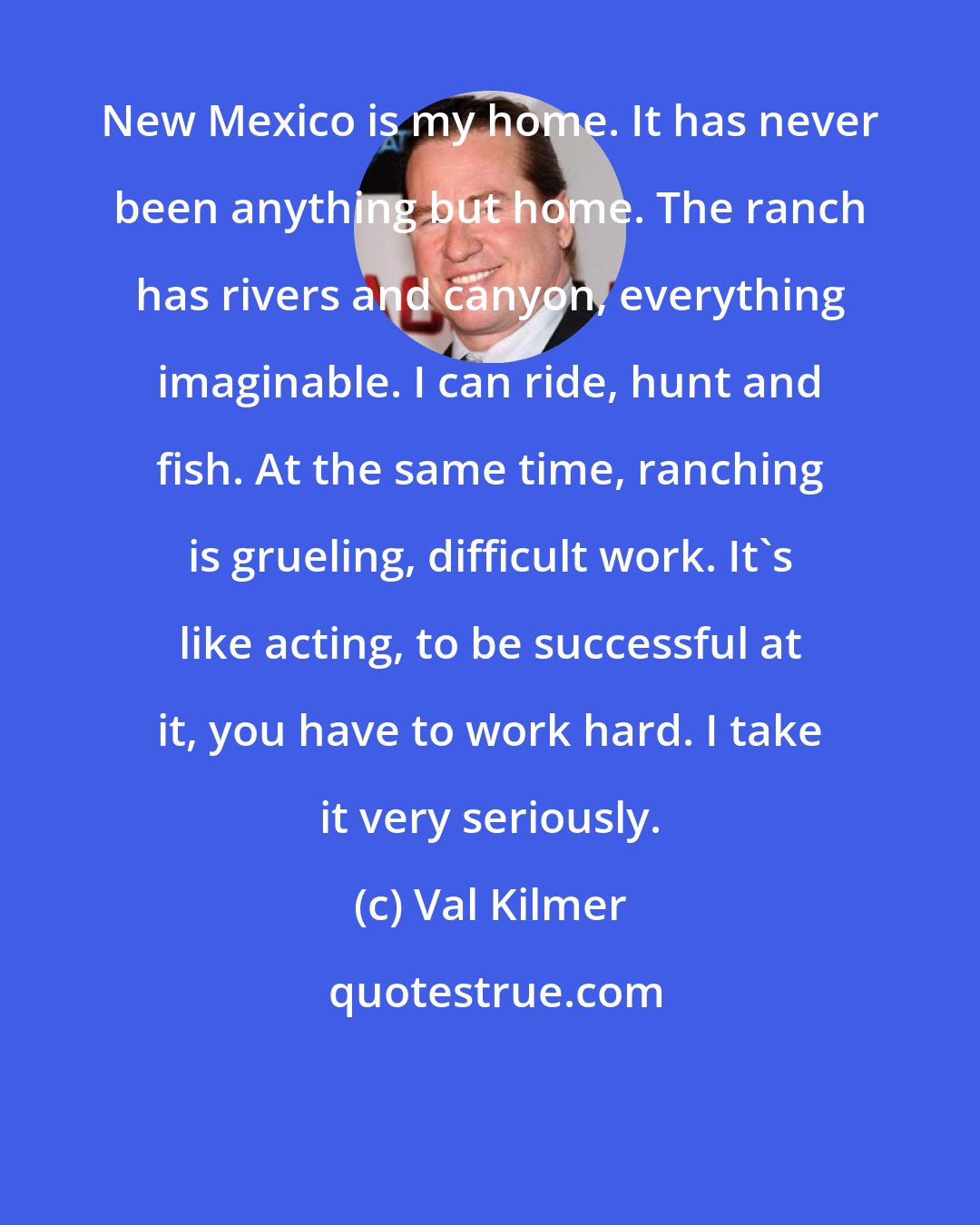 Val Kilmer: New Mexico is my home. It has never been anything but home. The ranch has rivers and canyon, everything imaginable. I can ride, hunt and fish. At the same time, ranching is grueling, difficult work. It`s like acting, to be successful at it, you have to work hard. I take it very seriously.