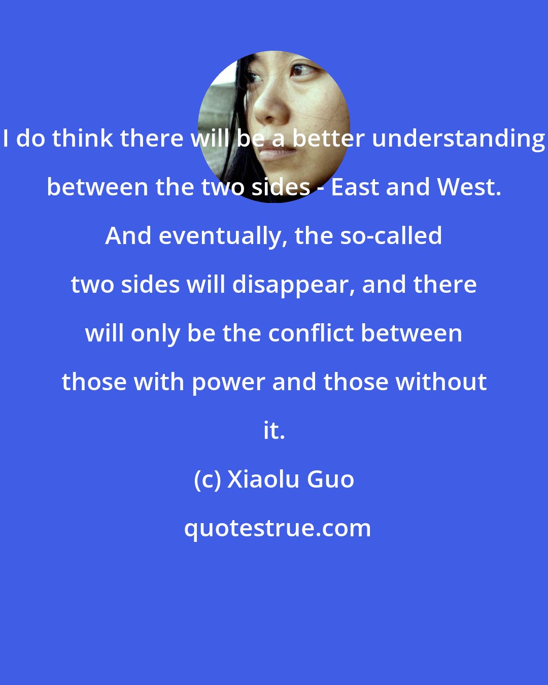 Xiaolu Guo: I do think there will be a better understanding between the two sides - East and West. And eventually, the so-called two sides will disappear, and there will only be the conflict between those with power and those without it.