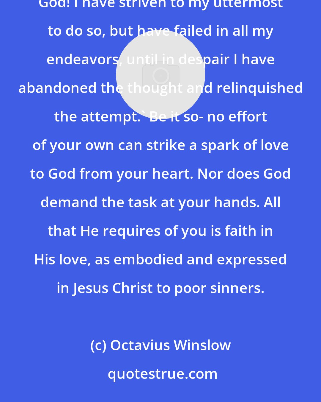 Octavius Winslow: You are not called to believe in your love to God, but in God's love to you! Do not argue, 'I cannot love God! I have striven to my uttermost to do so, but have failed in all my endeavors, until in despair I have abandoned the thought and relinquished the attempt.' Be it so- no effort of your own can strike a spark of love to God from your heart. Nor does God demand the task at your hands. All that He requires of you is faith in His love, as embodied and expressed in Jesus Christ to poor sinners.