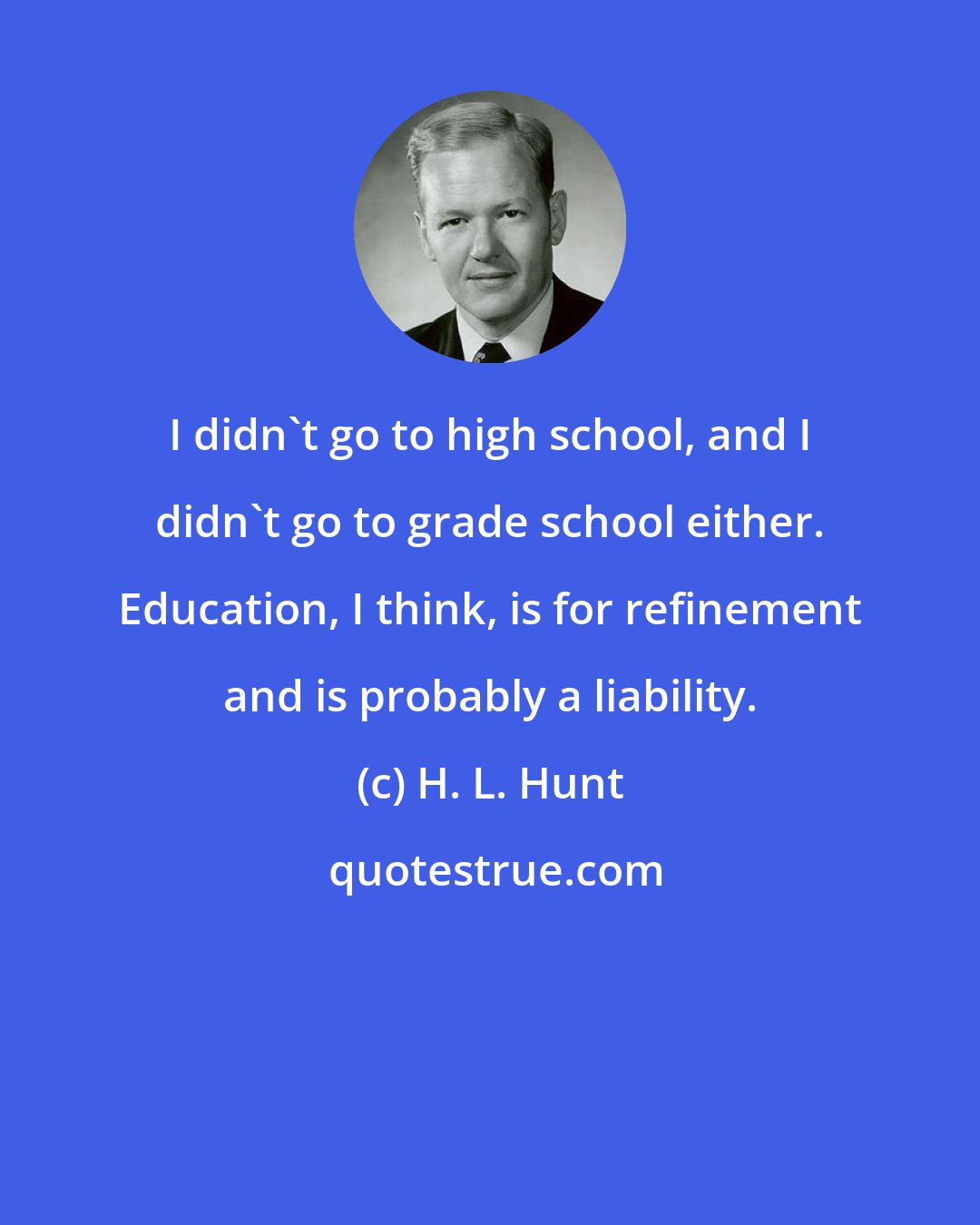 H. L. Hunt: I didn't go to high school, and I didn't go to grade school either. Education, I think, is for refinement and is probably a liability.