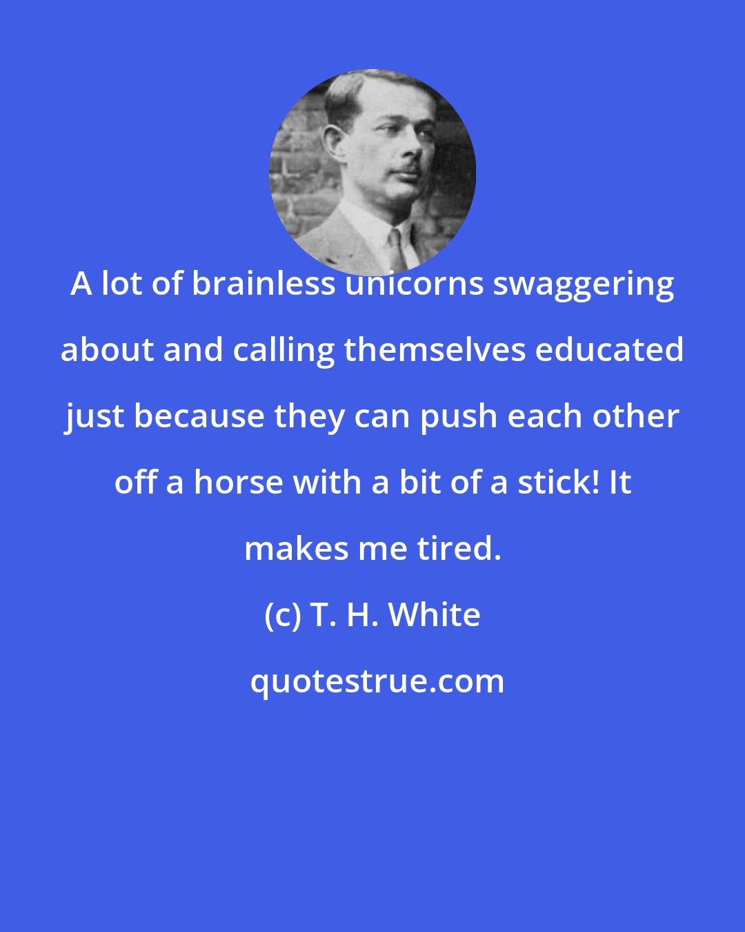 T. H. White: A lot of brainless unicorns swaggering about and calling themselves educated just because they can push each other off a horse with a bit of a stick! It makes me tired.