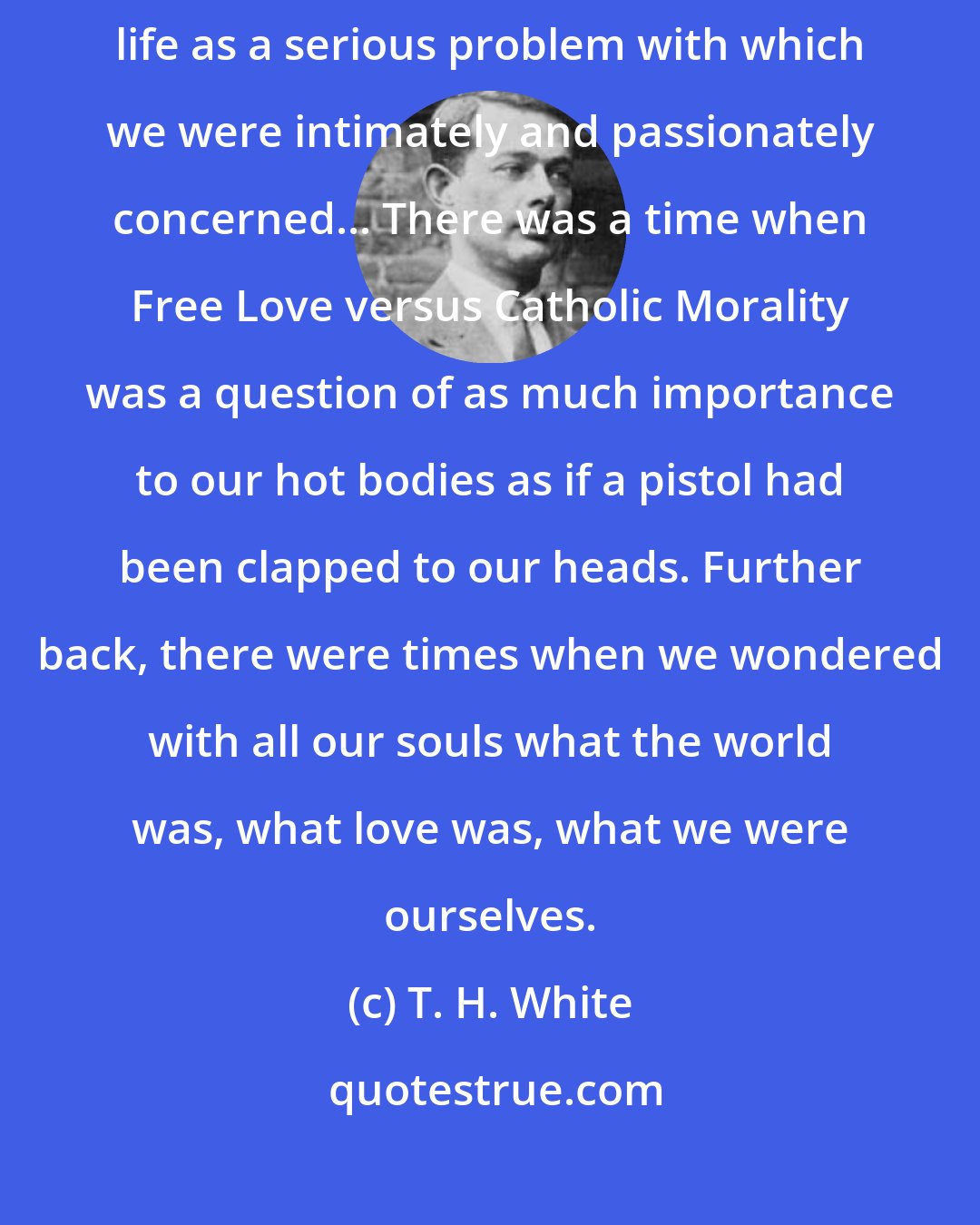 T. H. White: But there was a time when each of us stood naked before the world, confronting life as a serious problem with which we were intimately and passionately concerned... There was a time when Free Love versus Catholic Morality was a question of as much importance to our hot bodies as if a pistol had been clapped to our heads. Further back, there were times when we wondered with all our souls what the world was, what love was, what we were ourselves.