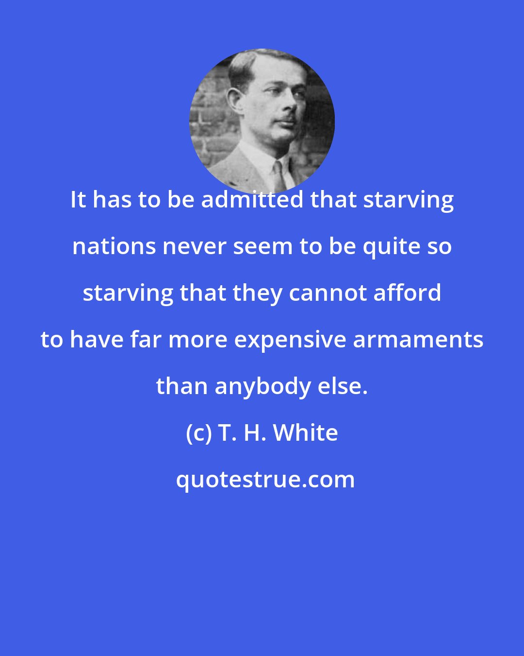 T. H. White: It has to be admitted that starving nations never seem to be quite so starving that they cannot afford to have far more expensive armaments than anybody else.
