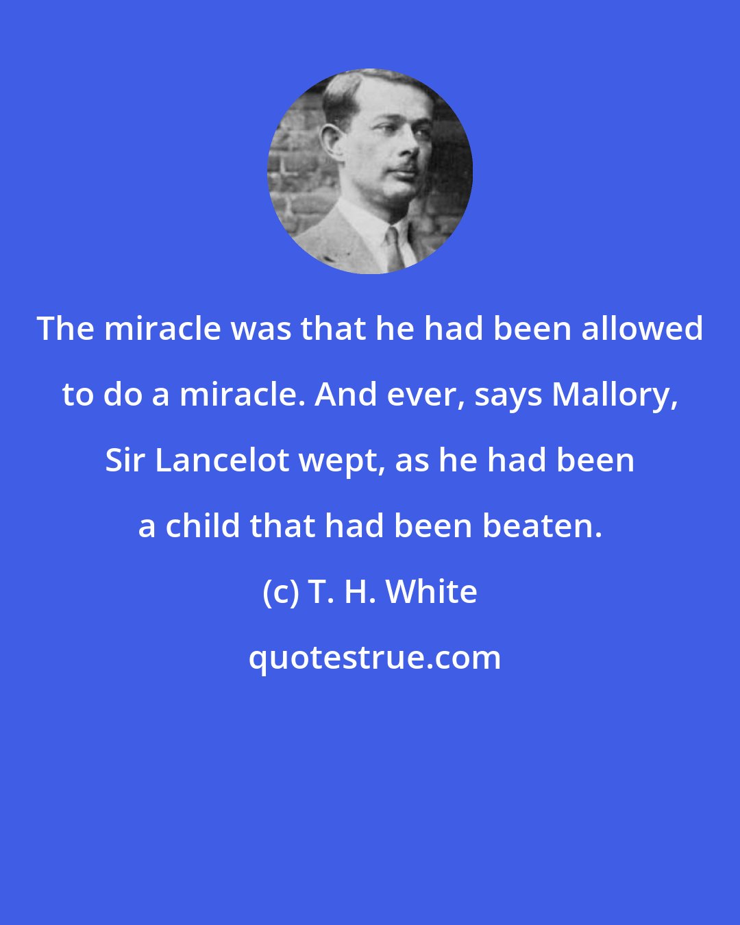 T. H. White: The miracle was that he had been allowed to do a miracle. And ever, says Mallory, Sir Lancelot wept, as he had been a child that had been beaten.