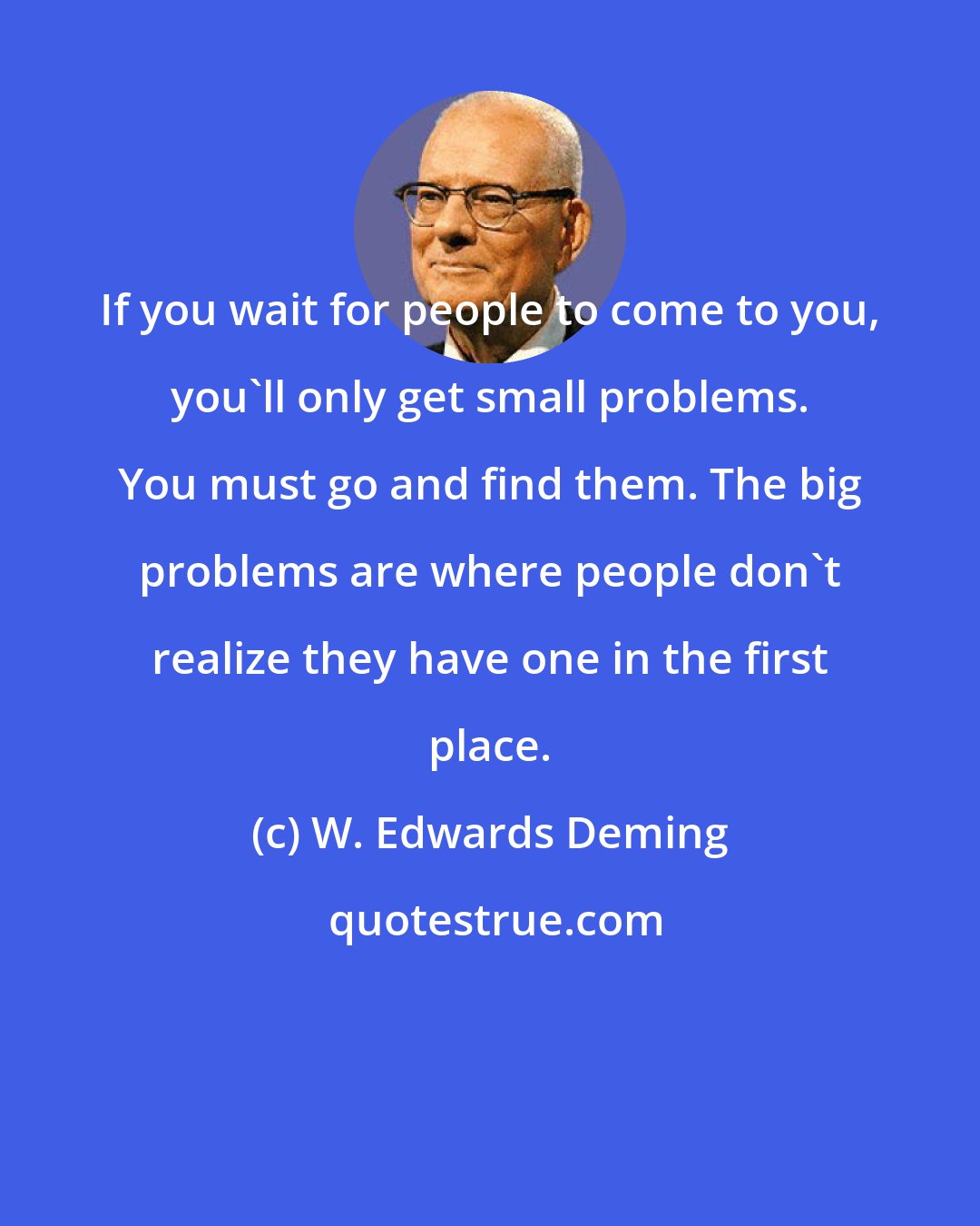W. Edwards Deming: If you wait for people to come to you, you'll only get small problems. You must go and find them. The big problems are where people don't realize they have one in the first place.