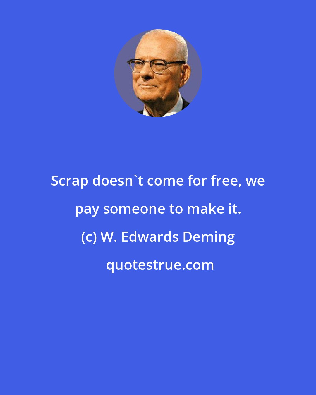 W. Edwards Deming: Scrap doesn't come for free, we pay someone to make it.