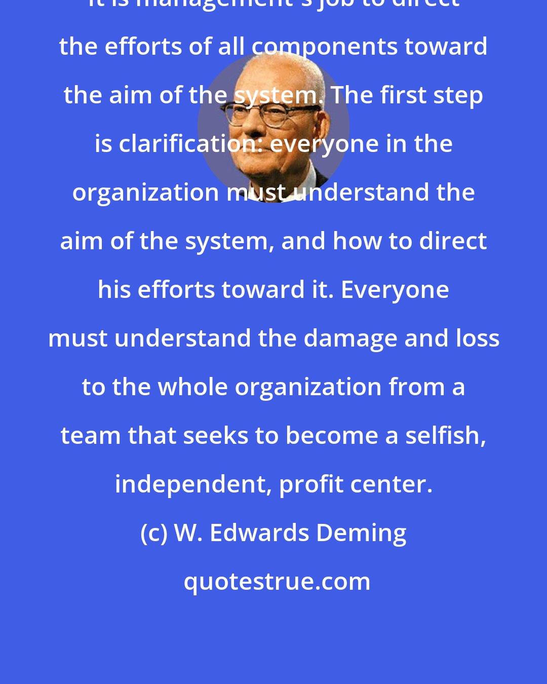 W. Edwards Deming: It is management's job to direct the efforts of all components toward the aim of the system. The first step is clarification: everyone in the organization must understand the aim of the system, and how to direct his efforts toward it. Everyone must understand the damage and loss to the whole organization from a team that seeks to become a selfish, independent, profit center.