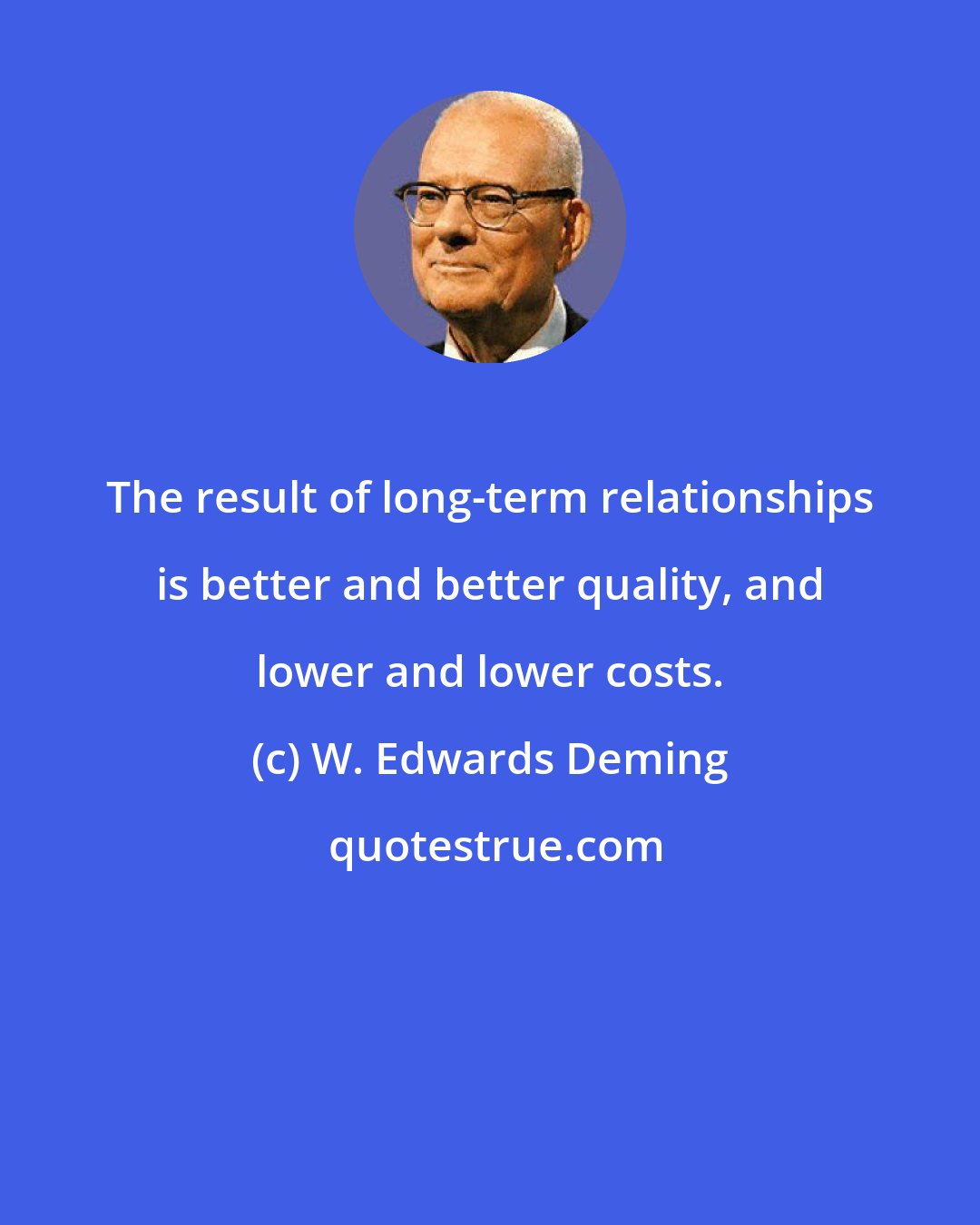 W. Edwards Deming: The result of long-term relationships is better and better quality, and lower and lower costs.