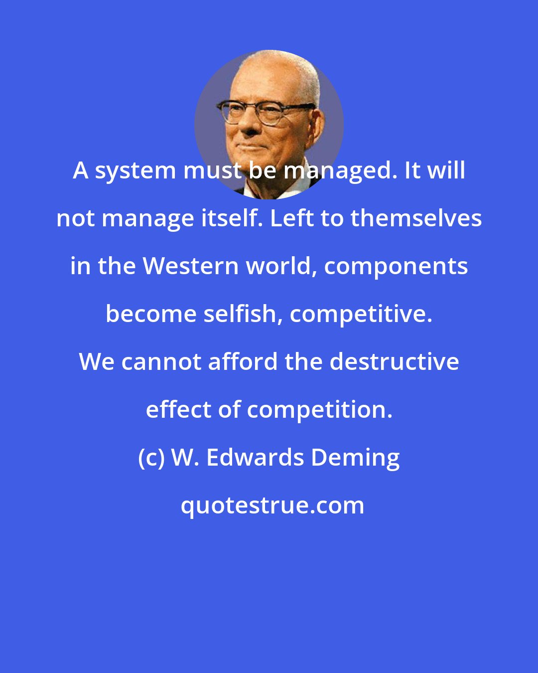 W. Edwards Deming: A system must be managed. It will not manage itself. Left to themselves in the Western world, components become selfish, competitive. We cannot afford the destructive effect of competition.