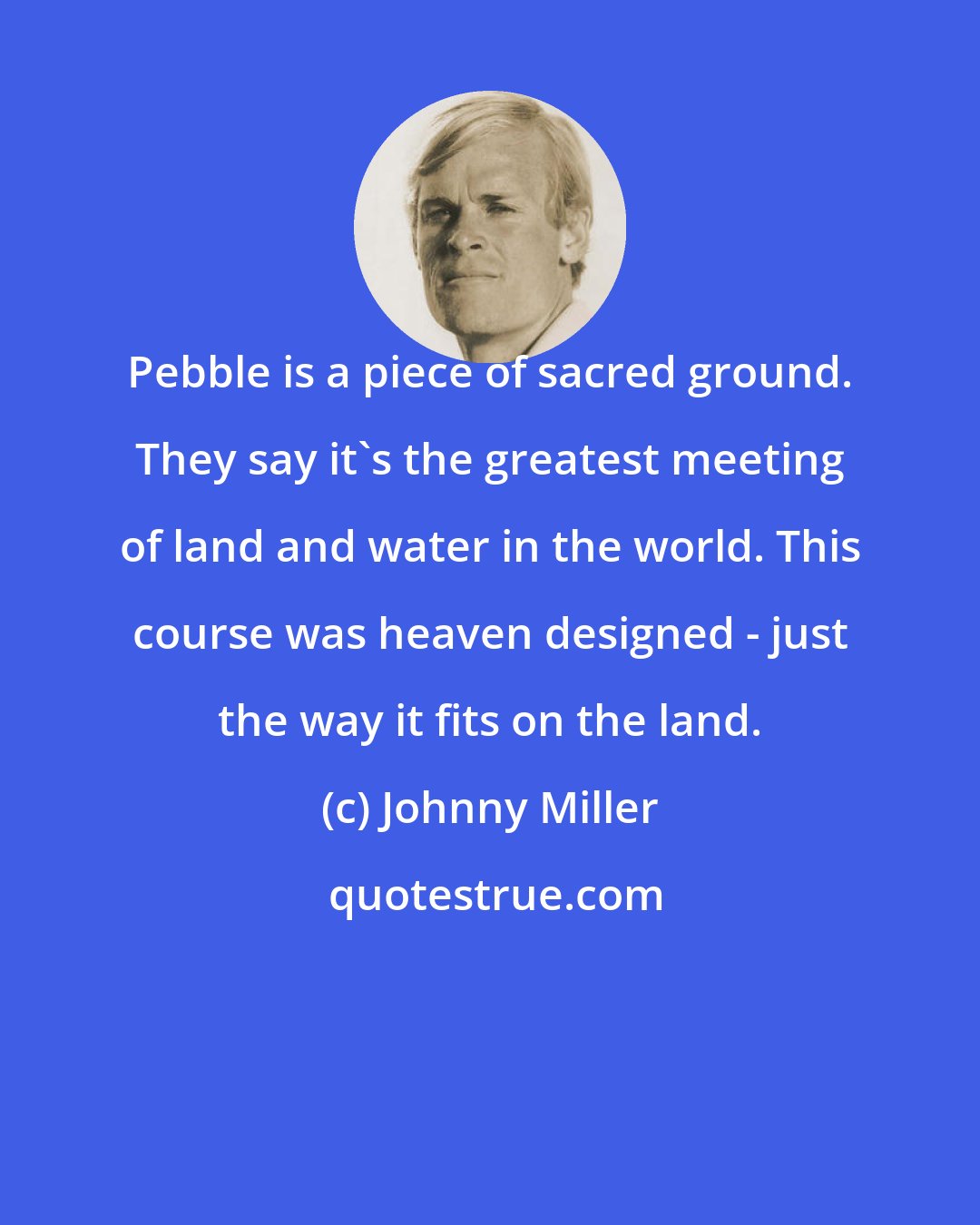 Johnny Miller: Pebble is a piece of sacred ground. They say it's the greatest meeting of land and water in the world. This course was heaven designed - just the way it fits on the land.