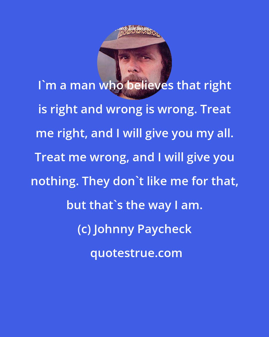 Johnny Paycheck: I'm a man who believes that right is right and wrong is wrong. Treat me right, and I will give you my all. Treat me wrong, and I will give you nothing. They don't like me for that, but that's the way I am.