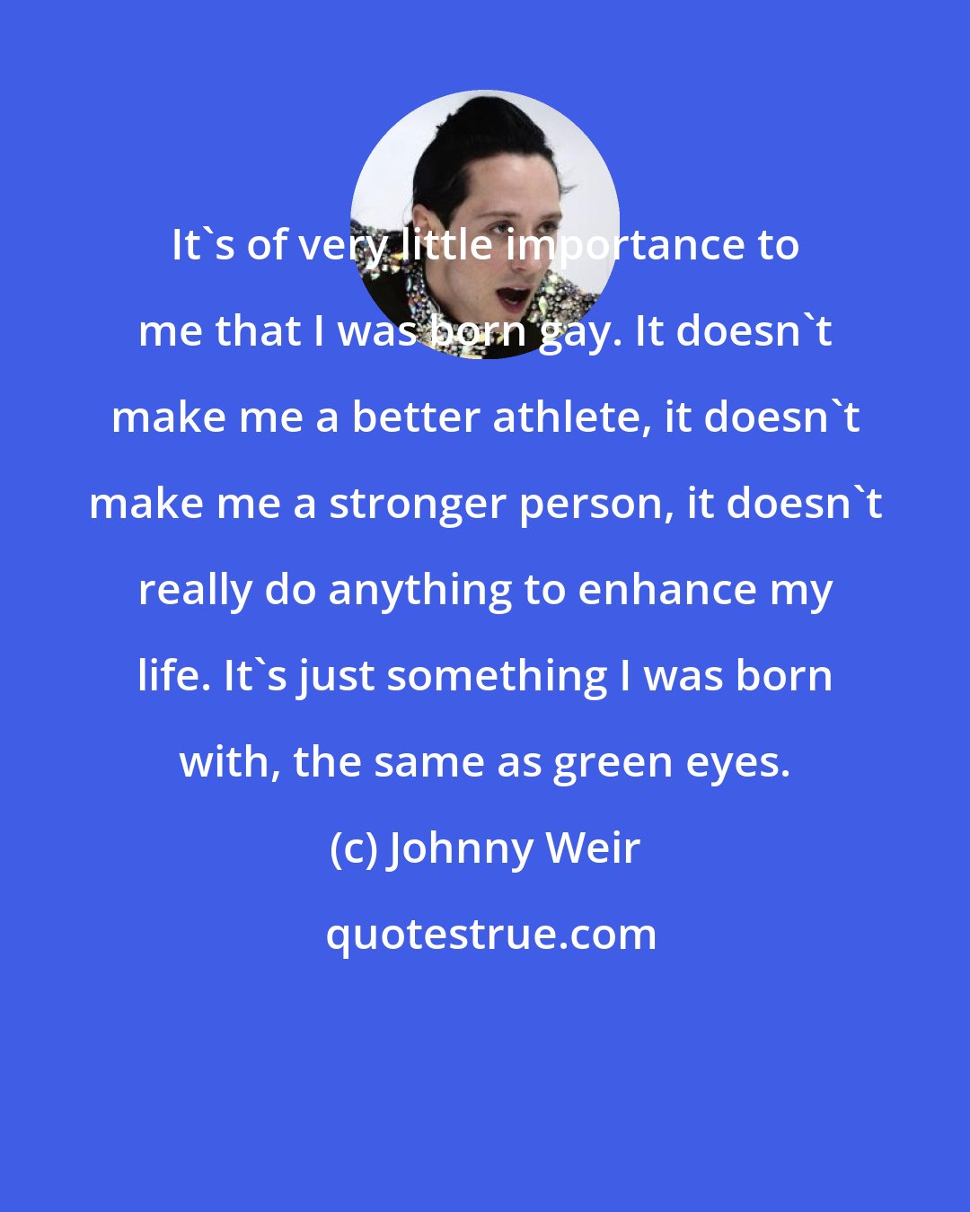 Johnny Weir: It's of very little importance to me that I was born gay. It doesn't make me a better athlete, it doesn't make me a stronger person, it doesn't really do anything to enhance my life. It's just something I was born with, the same as green eyes.