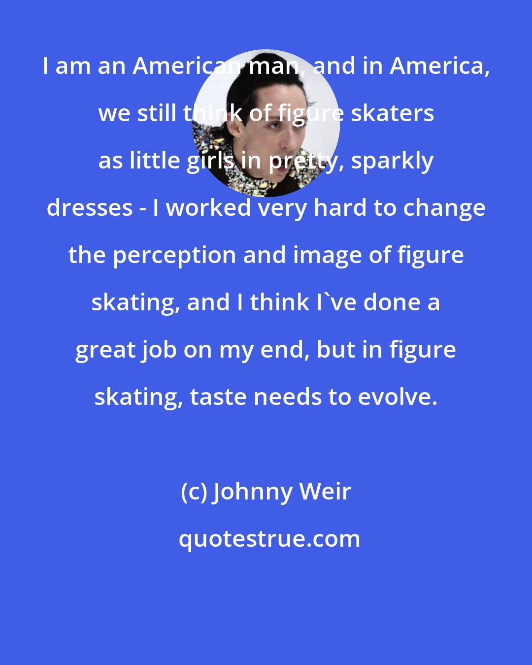 Johnny Weir: I am an American man, and in America, we still think of figure skaters as little girls in pretty, sparkly dresses - I worked very hard to change the perception and image of figure skating, and I think I've done a great job on my end, but in figure skating, taste needs to evolve.