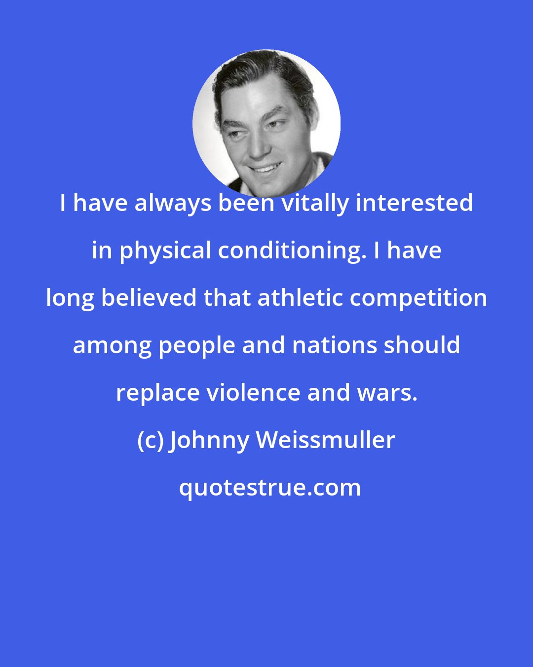 Johnny Weissmuller: I have always been vitally interested in physical conditioning. I have long believed that athletic competition among people and nations should replace violence and wars.